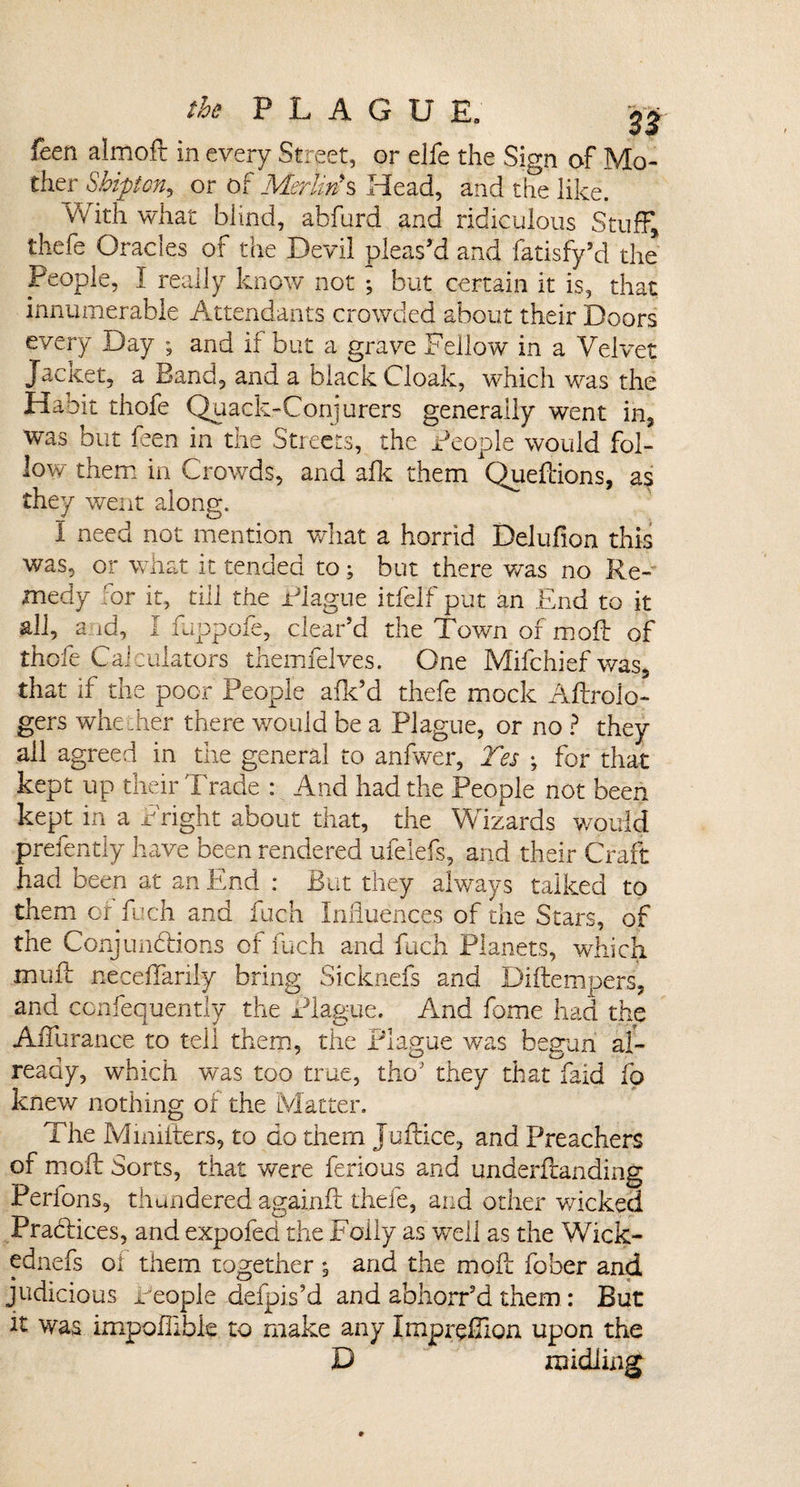 feen almoft in every Street, or elfe the Sign of Mo¬ ther Sbipton, or of Merlin*s Head, and the like. With what blind, abfurd and ridiculous Stuff, thefe Oracles of the Devil pleas’d and fatisfy’d the People, I really know not ; but certain it is, that innumerable Attendants crowded about their Doors every Day ; and if but a grave Fellow in a Velvet Jacket, a Band, and a black Cloak, which was the Habit thofe Quack-Conjurers generally went in, was but feen in the Streets, the People would fol¬ low them in Crowds, and afk them Queftions, as they went along. I need not mention what a horrid Delufion this was, or what it tended to; but there was no Re¬ medy for it, till the Plague itfelf put an End to it all, a id, I fuppofe, clear’d the Town of moil of thofe Calculators themfelves. One Mifchief was, that if the poor People afk’d thefe mock Aftroio- gers whether there would be a Plague, or no ? they all agreed in the general to anfwer, Yes ; for that kept up their Trade : And had the People not been kept in a Fright about that, the Wizards would prefently have been rendered ufelefs, and their Craft had been at an End : But they always talked to them or fuch and fuch Influences of the Stars, of the Conjunctions of fuch and fuch Planets, which mult neceflarily bring Sicknefs and Diftempers, and confequently the Plague. And fome had the AiTurance to tell them, the Plague was begun al¬ ready, which was too true, tho; they that faid fo knew nothing of the Matter. The Mmifters, to do them Juflice, and Preachers of moil Sorts, that were ferious and underflanding Perlons, thundered againfl thefe, and other wicked Practices, and expofed the Folly as well as the Wick- ednefs oi them together , and the moll fober and judicious People defpis’d and abhorr’d them : But it was impoflibk to make any Imprefion upon the D ra idling