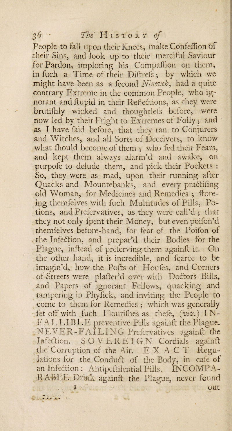 People to Fall upon their Knees, make Confefilon of their Sins, and look up to their merciful Saviour for Pardon, imploring his Companion on them, in fuch a Time of their Diftrefs *, by which we might have been as a fecond Nineveh, had a quite contrary Extreme in the common People, who ig¬ norant and ftupid in their Reflections, as they were krutifhly wicked and thoughtlefs before, were now led by their Fright to Extremes of Folly*, and as I have faid before, that they ran to Conjurers and Witches, and all Sorts of Deceivers, to know what fhould become of them ; who fed their Fears, and kept them always alarm’d and awake, on purpofe to delude them, and pick their Pockets : So, they were as mad, upon their running after Quacks and Mountebanks, and every pradifmg old Woman, for Medicines and Remedies *, ftore- ing themfelves with fuch Multitudes of Pills, Po¬ tions, and Prefervatives, as they were call’d ^ that they not only fpent their Money, but even poifon’d themfelves before-hand, for fear of the Poifon of the Infection, and prepar’d their Bodies for the Plague, inftead of preferving them againft it. On the other hand, it is incredible, and fcarce to be imagin’d, how the Polls of Houfes, and Corners of Streets were pi alter’d over with Dodlors Bills, and Papers of ignorant Fellows, quacking and tampering in Phyfick, and inviting the People to come to them for Remedies ; -which was generally let off with fuch Fiourifhes as thefe, (viz.) IN¬ FALLIBLE preventive Pills againft the Plague. N E V E R - F AILING Prefervatives againft the Infection. SOVEREIGN Cordials againft the Corruption of the Air. E X A C T Regu¬ lations for the Conduct of the Body, in cafe of an Infedion : Antipeftilential Pills. INCOMPA¬ RABLE Drink againft the Plague, never found * .. out ** • *' \ .. A- _ • *