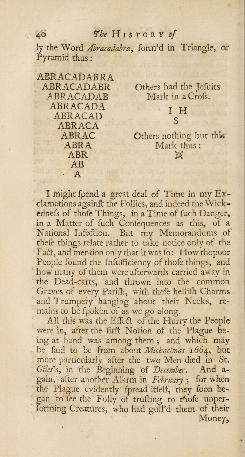 ly the Word Abracadabra, form’d in Triangle, or Pyramid thus : ABRACADABRA ABR ACADABR ABRACADAB ABRACADA ABRACAD ABR AC A ABRAC ABR A ABR AB &gt; A I might fpend a great deal of Time in my Ex¬ clamations againil the Follies, and indeed the Wick* ednefs of thofe Things, in a Time of fuch Danger, in a Matter of fuch Confequences as this, of a National Infection. But my Memorandums of thefe things relate rather to take notice only of the Fady and mention only that it was fo: Flow thepoor People found the Infufficiency of thofe things, and how many of them were afterwards carried away in the Dead-carts, and thrown into the common Graves of every Parifh, with thefe hellifh Charms and Trumpery hanging about their Necks, re¬ mains to be fpoken of as we go along. All this was the EfFed of the Hurry the People were in, after the firft Notion of the Plague be¬ ing at hand was among them ; and which may be faid to be from about Michaelmas 1664, but more particularly after the two Men died in St. Giles*s, in the Beginning of December. And a- gain, after another Alarm in February ; for when the Plague evidently' fpread itfelf, they foon be¬ gan to fee the Folly of trailing to thofe unper- fo’rming Creatures, who had gull’d them of their Money, Others had the Jefuits Mark in a Crofs. I H S Others nothing but this Mark thus: