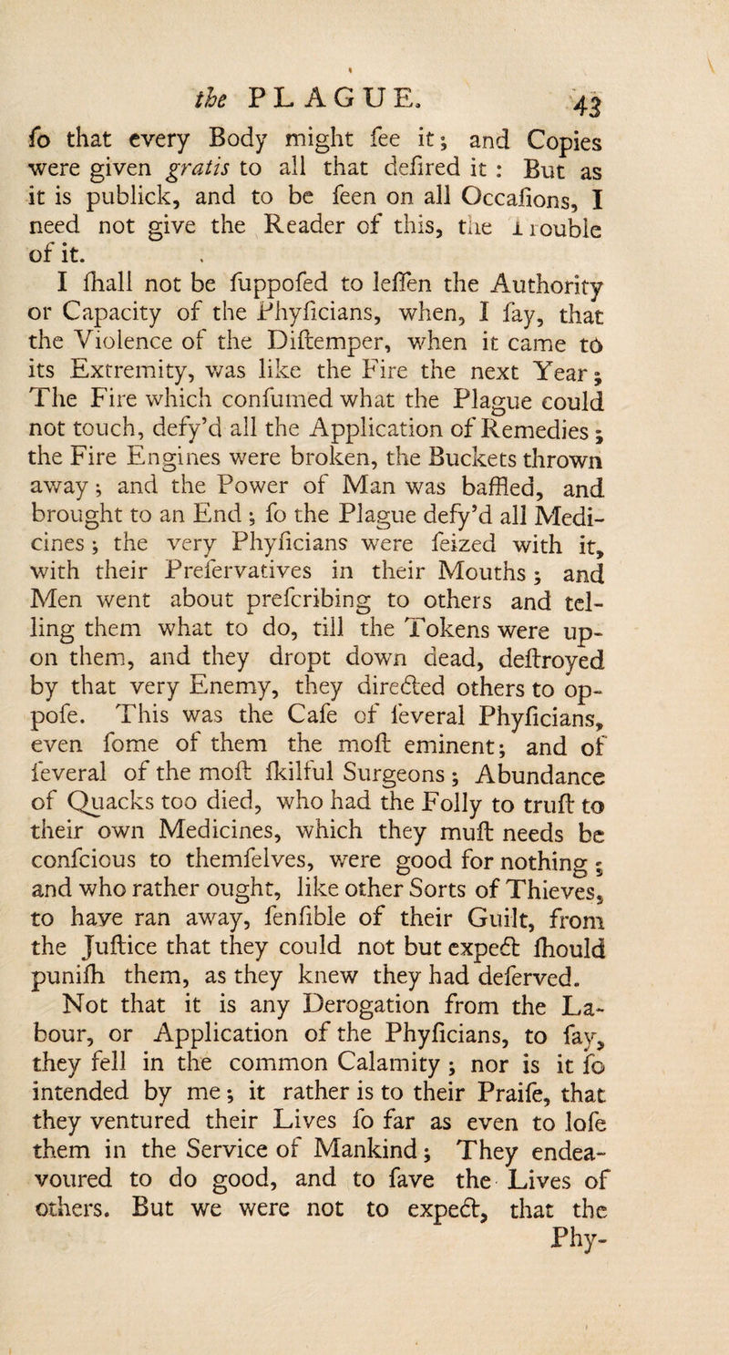 fo that every Body might fee it; and Copies were given gratis to all that defired it : But as it is publick, and to be feen on all Occalions, I need not give the Reader of this, the i rouble of it. I fhall not be fuppofed to leffen the Authority or Capacity of the Phyficians, when, I fay, that the Violence of the Diflemper, when it came t6 its Extremity, was like the Fire the next Year; The Fire which confumed what the Plague could not touch, defy’d all the Application of Remedies; the Fire Engines were broken, the Buckets thrown away; and the Power of Man was baffled, and brought to an End ; fo the Plague defy’d all Medi¬ cines ; the very Phyficians were feized with it, with their Prefervatives in their Mouths ; and Men went about preferibing to others and tel¬ ling them what to do, till the Tokens were up¬ on them, and they dropt down dead, deflroyed by that very Enemy, they direded others to op- pofe. This was the Cafe of feveral Phyficians, even fome of them the moll eminent; and of feveral of the moft fkilful Surgeons ; Abundance of Quacks too died, who had the Folly to trufl to their own Medicines, which they mult needs be confcious to themfelves, were good for nothing 5 and who rather ought, like other Sorts of Thievess to haye ran away, fenfible of their Guilt, from the Juftice that they could not but expert fhould punifh them, as they knew they had deferved. Not that it is any Derogation from the La¬ bour, or Application of the Phyficians, to fav, they fell in the common Calamity ; nor is it fo intended by me; it rather is to their Praife, that they ventured their Lives fo far as even to lofe them in the Service of Mankind; They endea¬ voured to do good, and to fave the Lives of others. But we were not to exped, that the Phy-