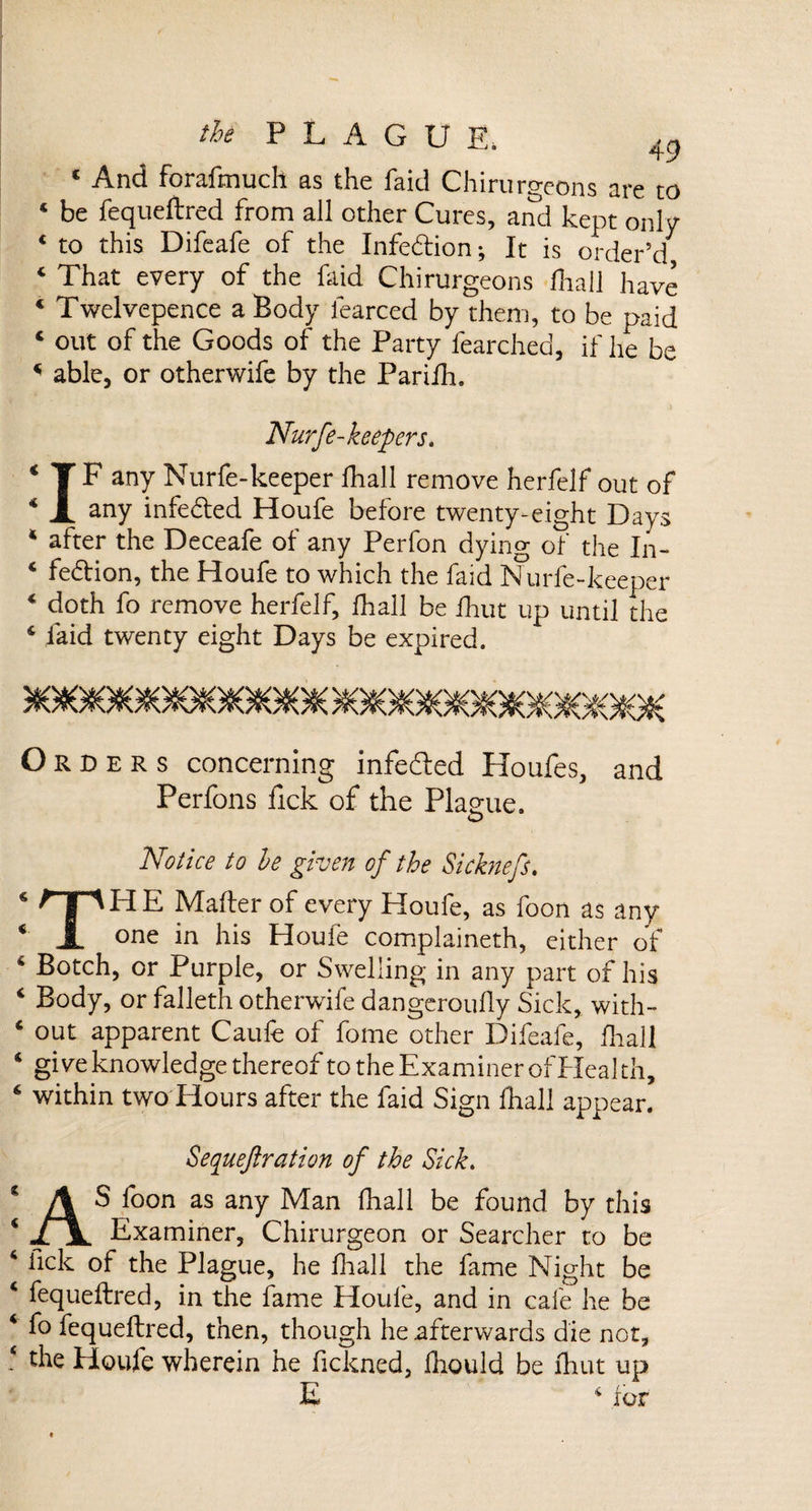 c And forafmuch as the faid Chirurgeons are to 4 be fequeftred from all other Cures, and kept only 4 to this Difeafe of the Infedion; It is order’d 4 That every of the faid Chirurgeons fhall have 4 Twelvepence a Body fearced by them, to be paid 4 out of the Goods of the Party fearched, if he be 4 able, or otherwife by the Parifh. Nurfe-keepers. 4 T F any Nurfe-keeper fhall remove herfelf out of 4 X any infeded Houfe before twenty-eight Days 4 after the Deceafe of any Perfon dying of the In- 4 fedion, the Houfe to which the faid Nurfe-keeper 4 doth fo remove herfelf, fhall be Unit up until the 4 faid twenty eight Days be expired. 5(O#O9G#O9O909GBO9G#OIC &gt;9O8O9OtGSO9OBGfiO0OSOSG9C Orders concerning infeded Houfes, and Perfons fick of the Plague. o &lt; « ( &lt; c i 6, No tice to he given of the Si chiefs. THE Mailer of every Houfe, as foon as any one in his Houfe complaineth, either of Botch, or Purple, or Swelling in any part of his Body, or falleth otherwife dangeroufly Sick,, with¬ out apparent Caufe of fome other Difeafe, fhall give knowledge thereof to the Examiner of Heal th, within two Flours after the faid Sign fhall appear. Sequeftration of the Sick. * A S foon as any Man fhall be found by this 4 JljL Examiner, Chirurgeon or Searcher to be 4 lick of the Plague, he fhall the fame Night be 4 fequeftred, in the fame Houfe, and in cafe he be 4 fo fequeftred, then, though he afterwards die not, 4 the Houfe wherein he fickned, Ihould be fhut up E 4 for