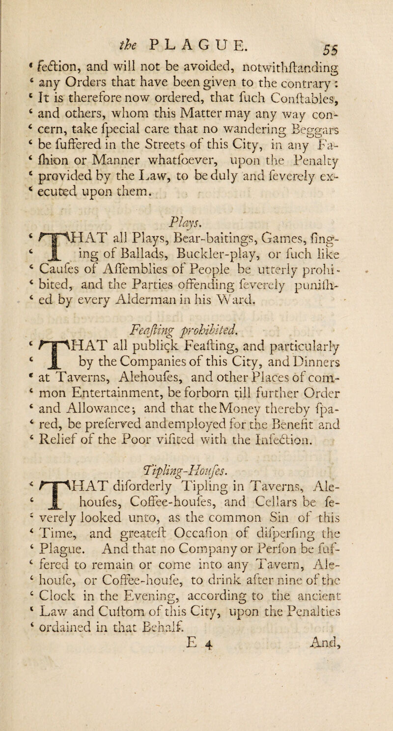 fe&amp;ion, and will not be avoided, notwithftanding any Orders that have been given to the contrary: It is therefore now ordered, that fuch Conftables, and others, whom this Matter may any way con* cern, take fpecial care that no wandering; Beggars be buffered in the Streets of this City, in any Fa* lkion or Manner whatfoever, upon the Penalty provided by the Law, to be duly and fevereiy ex¬ ecuted upon them. Plays. drIAT all Plays, Bear-baitings, Games, Ting¬ ing of Ballads, Buckler-play, or fuch like Caufes of Affemblies of People be utterly prohi¬ bited, and the Parties offending fevereiy punfill¬ ed by every Alderman in his Ward. Feafting prohibited. THAT all publick Feafting, and particularly by the Companies of this City, and Dinners at Taverns, Alehoufes, and other Places of com¬ mon Entertainment, be forborn till further Order and Allowance*, and that the Money thereby fpa- red, be preferred and employed for the Benefit and Relief of the Poor vifited with the Infehtion. Fipling-Honfes. THAT diforderly Tipling in Taverns, Ale¬ houfes, Coffee-houfes, and Cellars be fe¬ vereiy looked unto, as the common Sin of this Time, and greateft Occafion of difperfing the Plague. And that no Company or Perfon be buf¬ fered to remain or come into any Tavern, Ale- houfe, or Coffeedioufe, to drink after nine of the Clock in the Evening, according to the ancient Lav/ and Cultom of this City, upon the Penalties ordained in that Behalf. E 4 And,