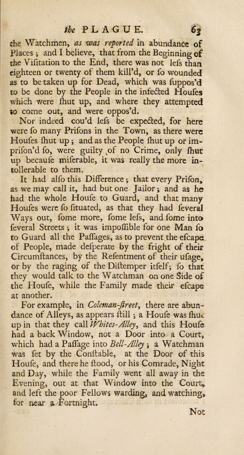 the Watchmen, as was reported in abundance of Places; and I believe, that from the Beginning of the Vifitation to the End, there was not lefs than eighteen or twenty of them kill’d, or fo wounded as to be taken up for Dead, which was fuppos’d to be done by the People in the infe&amp;ed Houfes which were fhut up, and where they attempted to come out, and were oppos’d. Nor indeed cou’d lefs be expe&amp;ed, for here were fo many Prifons in the Town, as there were Houfes Ihut up ; and as the People fhut up or im- prifon’d fo, were guilty ,of no Crime, only fhut up becaufe miferable, it was really the more in¬ toller able to them. It had alfo this Difference; that every Prifbn, as we may call it, had but one Jailor; and as h© had the whole Houfe to Guard, and that many Houfes were fo fituated, as that they had feveral Ways out, fome more, fome lefs, and fome into feveral Streets ; it was impoffible for one Man fo to Guard all the Paffages, as to prevent the efcape of People, made defperate by the fright of their Circumftances, by the Refentment of their ufage, or by the raging of the Diftemper itfelf; fo that they would talk to the W atchman on one Side of the Houfe, while the Family made their efcape at another. For example, in Coleman-ftreet, there are abun¬ dance of Alleys, as appears Hill; a Houfe was fbue up in that they call Whites-Alley, and this Houfe had a back Window, not a Door into a Court, which had a Paffage into Bell-Alley ; a Watchman was fet by the Conftable, at the Door of this Houfe, and there he flood, or his Comrade, Night and Day, while the Family went all away in the Evening, out at that Window into the Court* and left the poor Fellows warding, and watching, for near a.Fortnight. Not