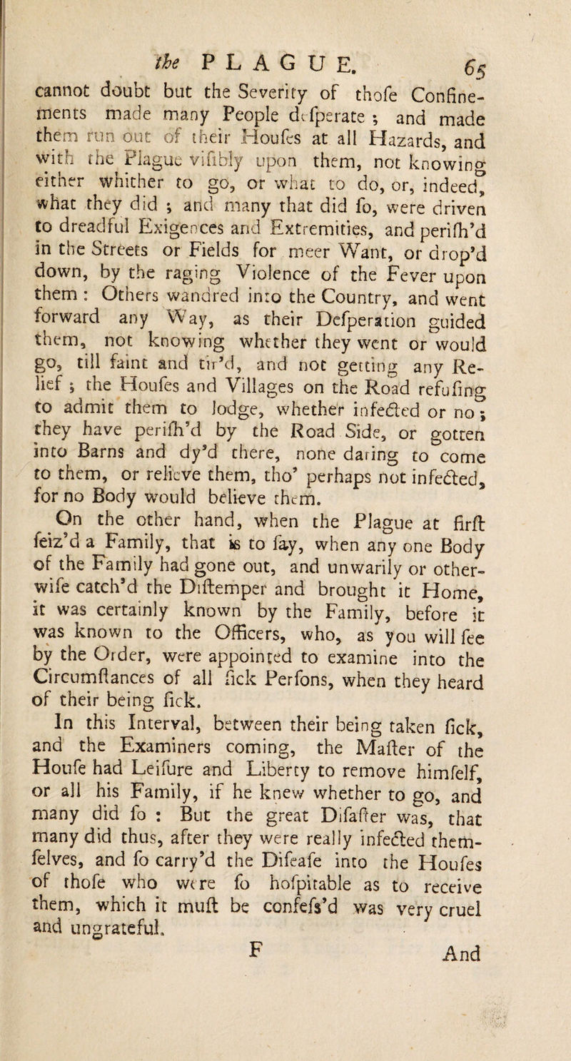 the P L A G U E. 6$ cannot doubt but the Severity of thofe Confine¬ ments made many People dcfperate ; and made them run out of their Houfes at all Hazards, and with the Plague vifibly upon them, not knowing either whither to go, or what to do, or, indeed; what they did ; and many that did fo, were driven to dreadful Exigences and Extremities, andperifh’d in the Streets or Fields for meer Want, or drop’d down, by the raging Violence of the Fever upon them : Others wandred into the Country, and went forward any Way, as their Defperation guided them, not knowing whether they went or would go, till faint and tir’d, and not getting any Re¬ lief ; the Houfes and Villages on the Road refufing to admit them to lodge, whether infe&amp;ed or no** they have periffi’d by the Road Side, or gotten into Barns and dy’d there, none daring to come to them, or relieve them, tho’ perhaps not infedted, for no Body would believe them. On the other hand, when the Plague at firft feiz’d a Family, that is to fay, when any one Body of the Family had gone out, and unwarily or other- wife catch’d the Diftemper and brought it Home, it was certainly known by the Family, before it was known to the Officers, who, as you will fee by the Order, were appointed to examine into the Circumflances of all fick Perfons, when they heard of their being fick. In this Interval, between their being taken fick, and the Examiners coming, the Mailer of the Hotife had Leifure and Liberty to remove himfelf, or all his Family, if he knew whether to go, and many did fo : But the great Difaffer was, that many did thus, after they were really infedled them- felves, and fo carry’d the Difeafe into the Houfes of thofe who were fo hofpitable as to receive them, which it muft be confefs’d was very cruel and ungrateful. F And