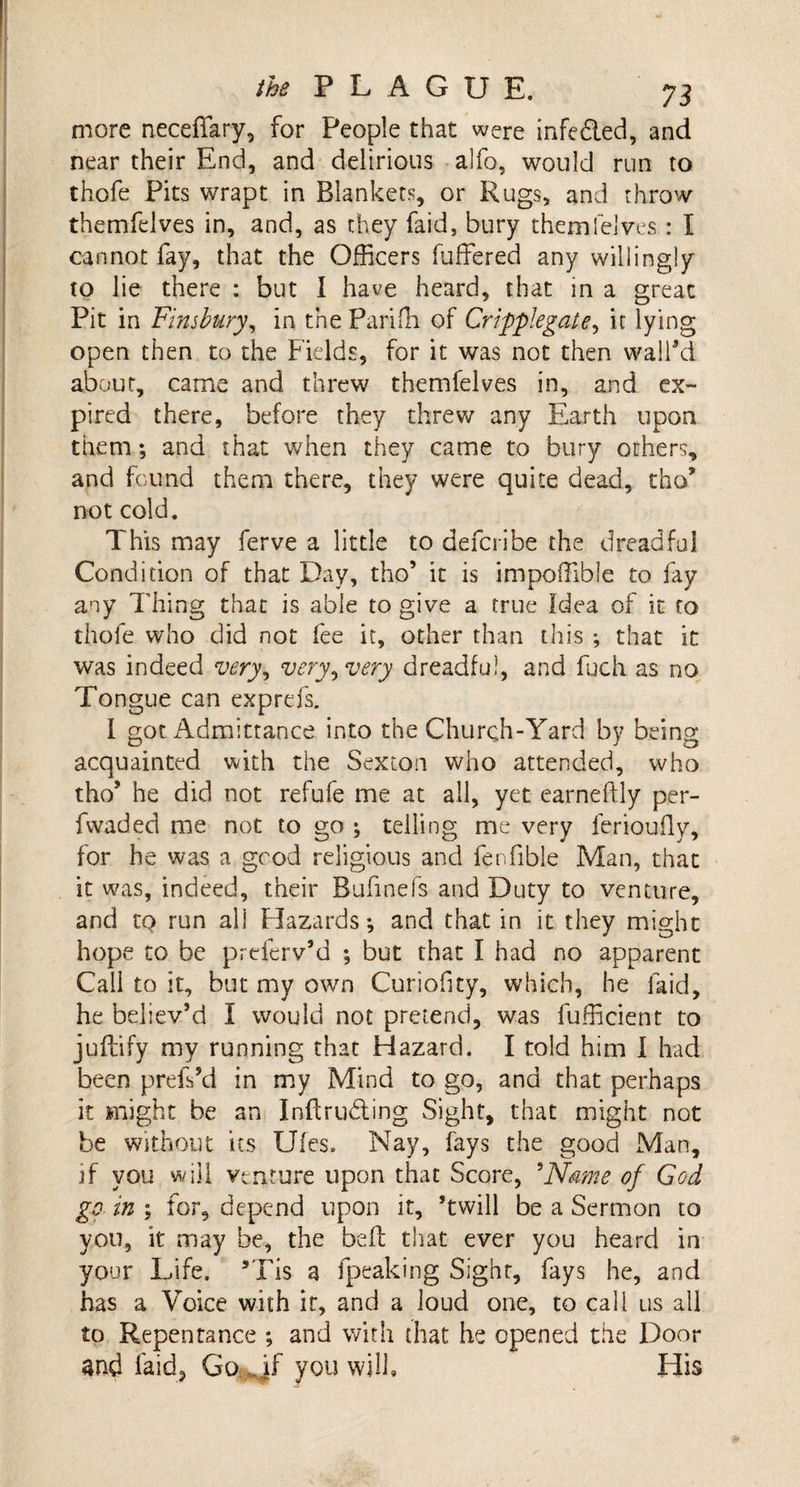 more neceffary, for People that were infedled, and near their End, and delirious alfo, would run to thafe Pits wrapt in Blankets, or Rugs, and throw themfelves in, and, as they faid, bury them lei ves : I cannot fay, that the Officers buffered any willingly to lie there : but I have heard, that in a great Pit in Finsbury, in thePariffi of Cripplegate, it lying open then to the Fields, for it was not then wall’d about, came and threw themfelves in, and ex¬ pired there, before they threw any Earth upon them; and that when they came to bury others, and found them there, they were quite dead, tho* not cold. This may ferve a little to defcribe the dreadful Condition of that Day, tho’ it is impoffible to fay any Thing that is able to give a true Idea of it to thofe who did not fee it, other than this that it was indeed very^ very, very dreadful, and fuch as no Tongue can exp refs. I got Admittance into the Churc.h-Yard by being acquainted with the Sexton who attended, who tho* he did not refufe me at all, yet earneftly per- fwaded me not to go ; telling me very ferioufly, for he was a good religious and fenfible Man, that it was, indeed, their Bufinefs and Duty to venture, and to run all Hazards-, and that in it they might hope to be preferv’d ; but that I had no apparent Call to it, but my own Curiofity, which, he laid, he believ’d I would not pretend, was fufficient to juftify my running that Hazard. I told him I had been prefs’d in my Mind to go, and that perhaps it might be an Intruding Sight, that might not be without its Ufes. Nay, fays the good Man, if you will venture upon that Score, 5Name of God go in ; for, depend upon it, ’twill be a Sermon to you, it may be, the belt that ever you heard in your Life. 9Tis a fpeaking Sight, fays he, and has a Voice with ir, and a loud one, to call us all to Repentance ; and with that he opened the Door and faid, GoMf you will. His