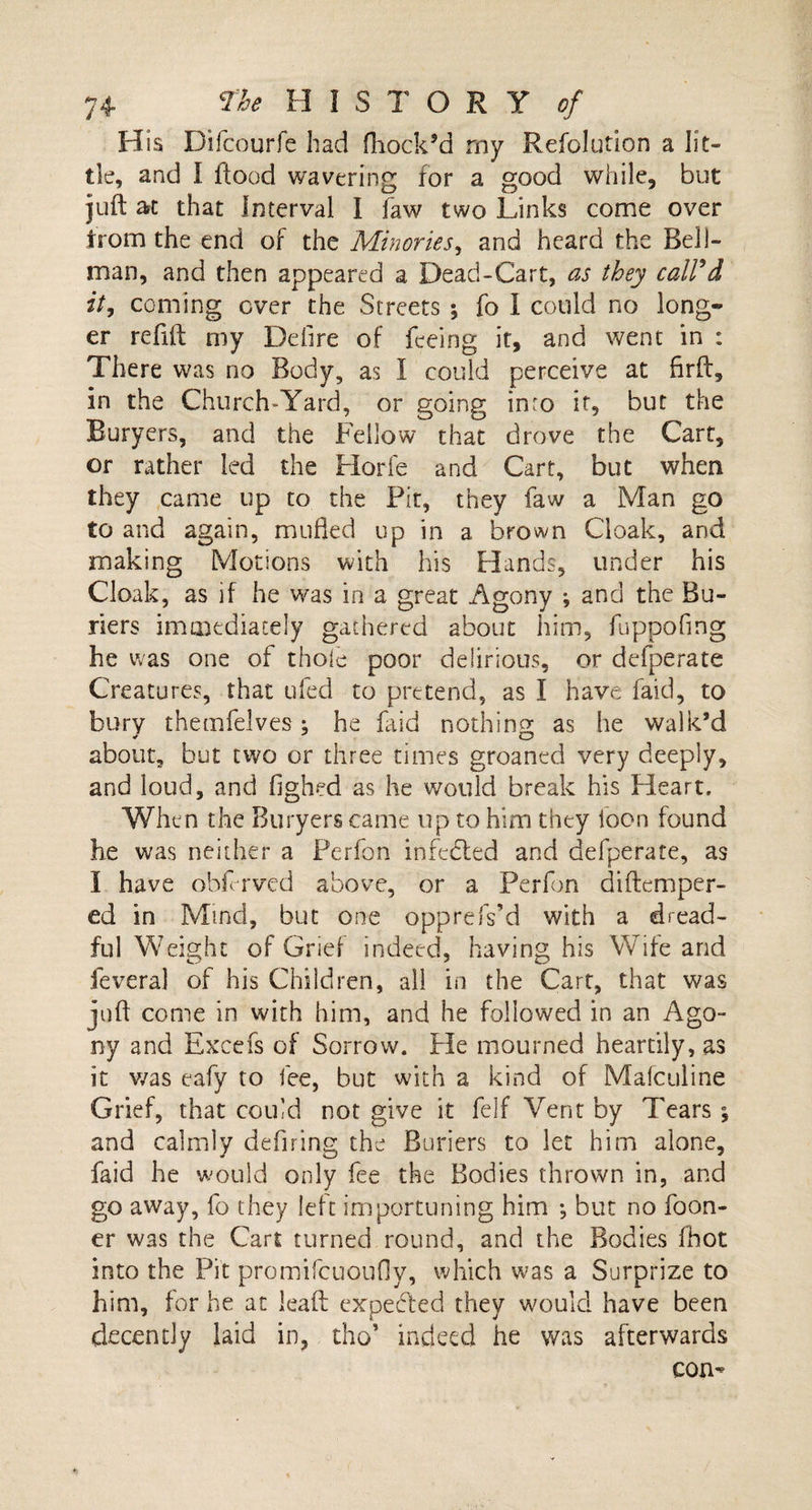 His Difcourfe had fhock’d my Refolution a lit¬ tle, and I flood wavering for a good while, but juft at that Interval I faw two Links come over from the end of the Minories, and heard the Bell¬ man, and then appeared a Dead-Cart, as they call'd it, coming over the Streets ; fo I could no long¬ er refill my Defire of feeing it, and went in : There was no Body, as I could perceive at firft, in the Church-Yard, or going inro it, but the Buryers, and the Fellow that drove the Cart, or rather led the Horfe and Cart, but when they came up to the Fit, they faw a Man go to and again, mufled up in a brown Cloak, and making Motions with his Hands, under his Cloak, as if he was in a great Agony ; and the Bu- riers immediately gathered about him, fuppofmg he was one of thole poor delirious, or defperate Creatures, that ufed to pretend, as I have faid, to bury themfelves; he laid nothing as he walk’d about, but two or three times groaned very deeply, and loud, and fighed as he would break his Heart. When the Buryers came up to him they icon found he was neither a Fcrfon infedted and defperate, as I have obf rvcd above, or a Perfon diftemper- ed in Mind, but one opprefs'd with a dread¬ ful Weight of Grief indeed, having his Wife and feveral of his Children, all in the Cart, that was juft come in with him, and he followed in an Ago- ny and Excefs of Sorrow. He mourned heartily, as it was eafy to fee, but with a kind of Mafculine Grief, that coul d not give it felf Vent by Tears; and calmly defiring the Rimers to let him alone, faid he would only fee the Bodies thrown in, and go away, fo they left importuning him ; but no foon- er was the Cart turned round, and the Bodies fhot into the Pit promifcuoufly, which was a Surprize to him, for he at lead: expeded they would have been decently laid in, tho’ indeed he was afterwards con-