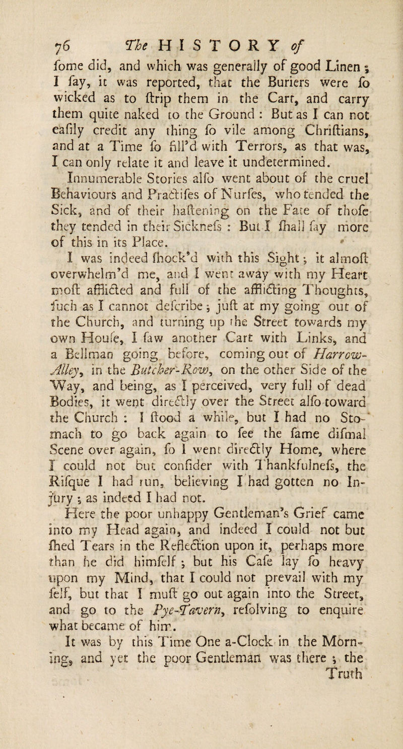 fome did, and which was generally of good Linen ; I fay, it was reported, that the Buriers were fo wicked as to (trip them in the Cart, and carry them quite naked to the Ground : But as I can not eafily credit any thing fo vile among Chriftians, and at a Time fo fill’d- with Terrors, as that was, I can only relate it and leave it undetermined. Innumerable Stories alfo went about of the cruel Behaviours and Pradifes of Nurfes, who tended the Sick, and of their liaftening on the Fate of thofe they tended in theirSicknds : Bull fhali fay more of this in its Place. * I was indeed (hock’d with this Sight; it aim oil overwhelm’d me, and I went away with my Heart moil afflicted and full of the affiicfting Thoughts, fuch as I cannot defcribe; juft at my going out of the Church, and turning up rhe Street towards my own Houle, I faw another Cart with Links, and a Bellman going before, coming out of Harrow- Alley, in the Butcher-Row, on the other Side of the Way, and being, as I perceived, very full of dead Bodies, it went directly over the Street alfo toward the Church : I flood a while, but I had no Sto¬ mach to go back again to fee the fame difmal Scene over again, fo i went diredlly Home, where I could not but confider with Thankfulnefs, the Rifque I had run, believing I had gotten no In¬ jury 5 as indeed I had not. Here the poor unhappy Gentleman’s Grief came into my Head again, and indeed I could not but fhed Tears in the Reflection upon it, perhaps more than he did himfelf ; but his Cafe lay fo heavy upon my Mind, that I could not prevail with my felf, but that I mu ft go out again into the Street, and go to the Rye-Tavern^ refolving to enquire what became of him. It was by this Time One a-Clock in the Morn¬ ing, and yet the poor Gentleman was there *, the Truth