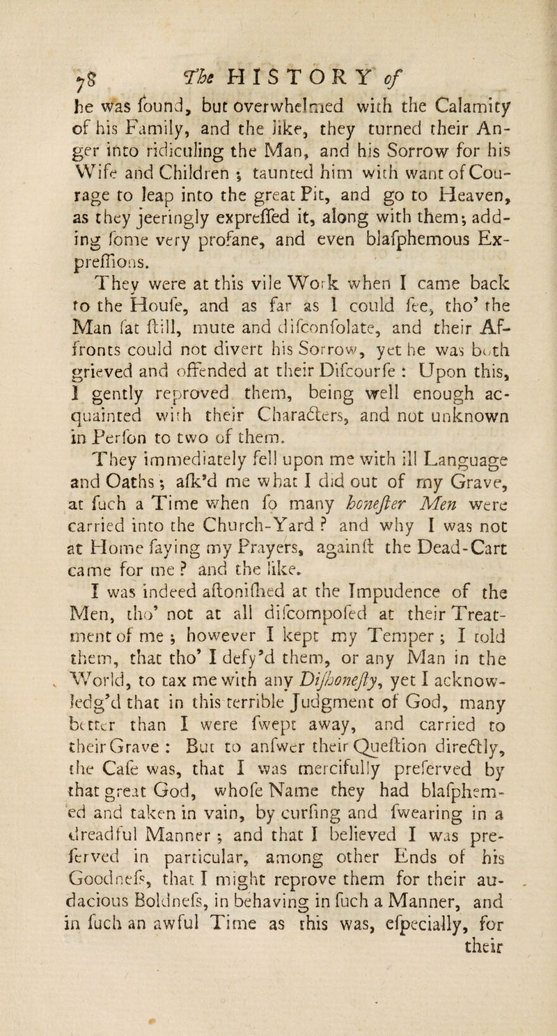 he was found, but overwhelmed with the Calamity of his Family, and the iike, they turned their An¬ ger into ridiculing the Man, and his Sorrow for his Wife and Children % taunted him with want of Cou¬ rage to leap into the great Fit, and go to Heaven, as they jeeringly expreffed it, along with them-, add¬ ing fome very profane, and even blafphemous Ex- preflions. They were at this vile Work when I came back to the Houle, and as far as 1 could fee, tho’ the Man fat Fill, mute and clifconfolate, and their Af¬ fronts could not divert his Sorrow, yet he was both grieved and offended at their Difcourfe : Upon this, ] gently reproved them, being well enough ac¬ quainted with their Characters, and not unknown in Perfon to two of them. They immediately fell upon me with ill Language and Oaths; afk’d me what I did out of my Grave, at fuch a Time when fo many honefter Men were carried into the Church-Yard ? and why I was not at Home faying my Prayers, again ft the Dead-Cart came for me ? and the like. I was indeed aftonifhed at the Impudence of the Men, tho’ not at all difcompofed at their Treat¬ ment of me; however I kept my Temper; I cold them, that tho’ Idefy’d them, or any Man in the v World, to tax me with any Dijhonefty, yet I acknow¬ ledg’d that in this terrible Judgment of God, many better than I were fwept away, and carried to their Grave : But to anfwer their Queltion direCtly, the Cafe was, that I was mercifully preferved by that great God, whofe Name they had blafphem- ed and taken in vain, by curling and fwearing in a dreadful Manner ; and that I believed I was pre¬ ferved in particular, among other Ends of his GoodneP, that I might reprove them for their au¬ dacious Boldnefs, in behaving in fuch a Manner, and in fuch an awful Time as this was, efpecially, for their