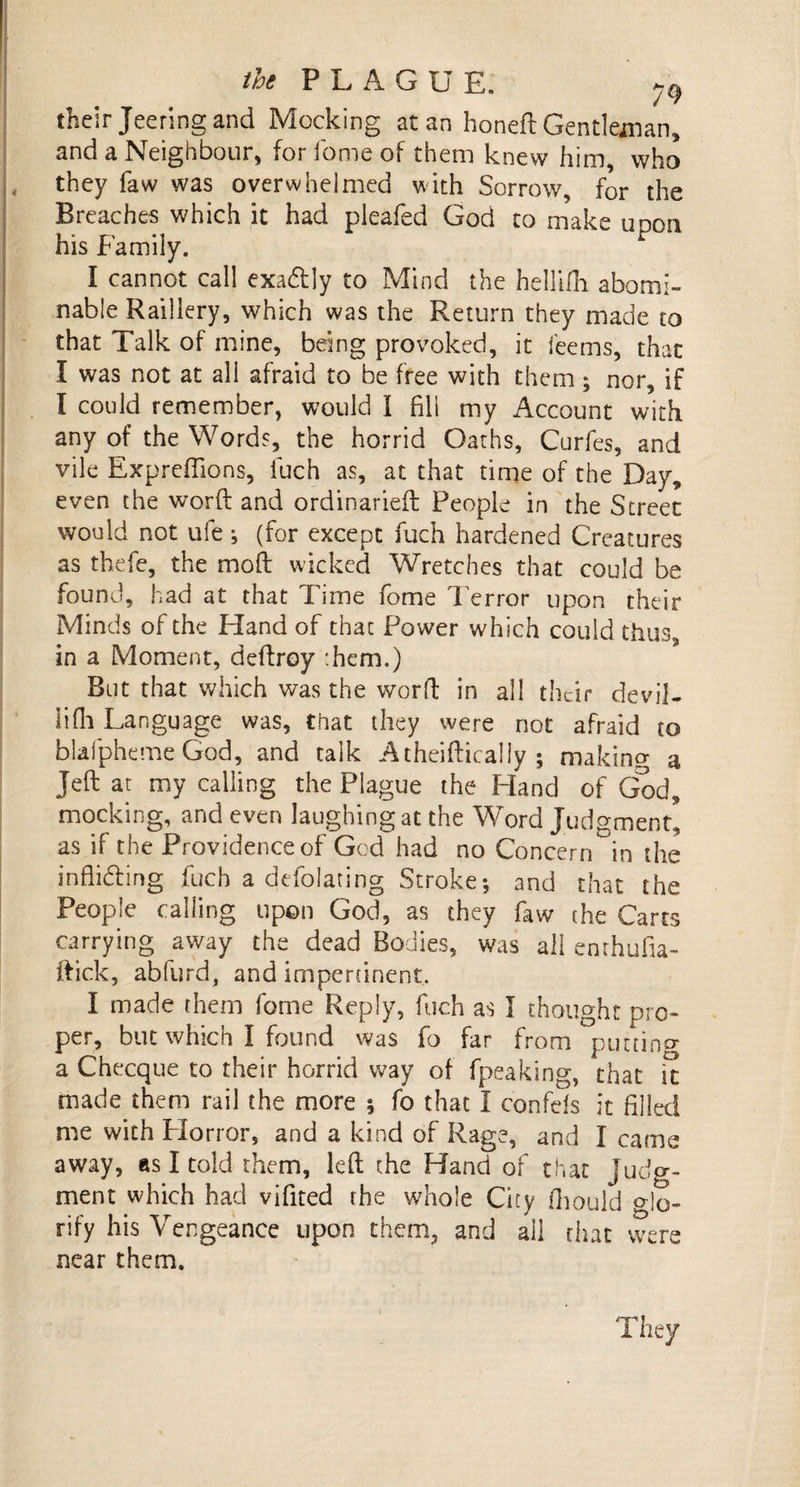 their Jeering and Mocking at an honed: Gentleman, and a Neighbour, for dome of them knew him, who they faw was overwhelmed with Sorrow, for the Breaches which it had pleaded God to make upon his Family. I cannot call exa&amp;ly to Mind the hellifh abomi¬ nable Raillery, which was the Return they made to that Talk of mine, being provoked, it feems, that I was not at all afraid to be free with them; nor, if I could remember, would I fill my Account with any of the Words, the horrid Oaths, Curdes, and vile Expredions, duch as, at that time of the Day, even the word: and ordinarieft People in the Street would not ufe •, (for except duch hardened Creatures as thede, the mod: wicked Wretches that could be found, had at that Time dome Terror upon their Minds of the Hand of that Power which could thus, in a Moment, deftroy them.) But that which was the word in all their devil- lidi Language was, that they were not afraid to bladpheme God, and talk A theiftically ; making a Jed: at my calling the Plague the Hand of God, mocking, and even laughing at the Word Judgment, as if the Providence of Gcd had no Concern in the indidfing duch a dedoiaring Stroke-, and that the People calling upon God, as they daw the Carts carrying away the dead Bodies, was all enrhufia- ftick, abdurd, and impertinent, I made them dome Reply, fuch as I thought pro¬ per, but which I found was do far from putting a Checque to their horrid way of fpeaking, that it made them rail the more 5 fo that I confefs it filled me with Horror, and a kind of Rage, and I came away, as I told them, left the Hand of that judg¬ ment which had vifited the whole City fhould glo¬ rify his Vengeance upon them, and all that were near them. They