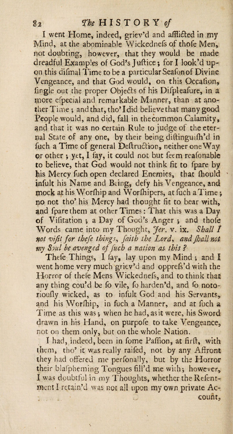 1 went Home, indeed, griev’d and afflidled in my Mind, at the abominable Wickednefs of thofe Men, not doubting, however, that they would be made dreadful Examples of God’s Juftice; fori look’d up¬ on this difmal Time to be a particular Seafon of Divine Vengeance, and that God would, on this Occalion, Tingle out the proper Objedts of his Difpleafure, in a more efpecial and remarkable Manner, than at ano¬ ther Time ; and that , tho* I did believe that many good People would, and did, fall in the common Calamity, and that it was no certain Rule to judge of the eter¬ nal State of any one, by their being diftinguifh’d in fuch a Time of general Deft ruction, neither oneWay or other *, yet, I fay, it could not but Teem reafonable to believe, that God would not think fit to fpare by his Mercy fuch open declared Enemies, that fhould infult his Name and Being, defy his Vengeance, and mock at his Worfhip and Worfhipers, atfuchaTime; no not tho’ his Mercy had thought fit to bear with, and fpare them at other Times: That this was a Day of Vifitation ; a Day of God’s Anger *, and thofe Words came into my Thought, Jer. v. ix. Shall 1 not vifit for thefe things, faith the Lord, and fhall not try Soul be avenged of fuch a nation as this ? Thefe Things, I fay, lay upon my Mind ; and I went home very much griev’d and opprefs’d with the Horror of thefe Mens Wickednefs, and to think that any thing cou’d be fo vile, fo harden’d, and fo noto- rioufly wicked, as to infult God and his Servants, and his Worfhip, in fuch a Manner, and at fuch a Time as this was ; when he had, as it were, his Sword drawn in his Hand, on purpofe to take Vengeance, not on them only, but on the whole Nation. I had, indeed, been in feme Pafiion, at firft, with them, tho3 it was really raffed, not by any Affront they had offered me perfonally, but by the Horror their blafpheming Tongues fill’d me with; however, I was doubtful in my Thoughts, whether the Refent- roent I retain’d was not all upon my own private Ac- .. count,