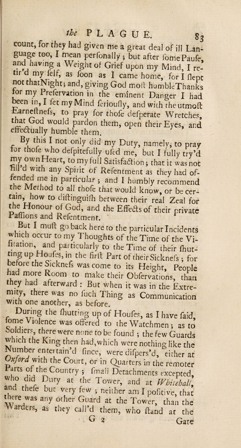 count, for they had given me a great deal of ill Lan¬ guage too, I mean perfonally ; but after fomePaufe and having a Weight of Grief upon my Mind, I re- tir d my felf, as foon as I came home, for I flepc not thatNight; and, giving God molt humblcThanks for my Prefervation in the eminent Danger I had been in, I fet my Mind feribufly, and with rheutmoft Larrieltnefs, to pray for thofe defperate Wretches, aaIk „ would pardon them, open their Eyes, and effectually humble them. By this I not only did my Duty, namely, to pray for thofe who defpitefully uftd me, but I fully try’d my own Heart, to my full Satisfaction; that it was not nil cl with any Spirit of Refentmfent as they had of- rfn , me ln particular ; and I humbly recommend the Method to all thofe that would know, or be cer¬ tain, how to diftinguifh between their real Zeal for the Honour of God, and the Effects of their private Pafhons and Refentmenr. ' 1 But I muff go back here to the particular Incidents whic.i occur to my Thoughts of the Time of the Vi¬ bration, and particularly to the Time of their Hun¬ ting up Houfes, in the firft Part of their Sicknefs; for before the Sicknefs was come to its Height. Peoole had more Room to make their Obfervations, than they had afterward : But when it was in the Extre¬ mity, there was no fuch Thing as Communication with one another, as before. During the (hutting up of Houfes, as I have faid, iome Violence was offered to the Watchmen ; as to Soldiers there were none to be found ; the few Guards which the King then had, which were nothing like the Number entertain’d fince, were difpers’d, either at Oxford with the Court, or in Quarters in the remoter Parts of the Country ; fmali Detachments excepted, who dia Duty at the Tower, and at Whitehall, and thefe but very few ; neither am I pofitive, that there was any other Guard at the Tower, than the ’ arv‘ers’ as they call’d them, who Hand at the ^ 2 Gate