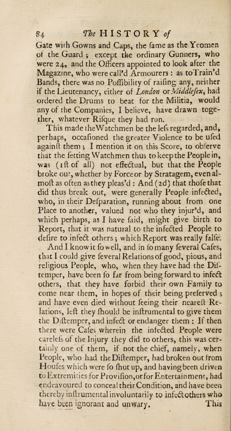 Gate wirh Gowns and Caps, the fame as the Yeomen of the Guard ; except the ordinary Gunners, who were 24, and the Officers appointed to look after the Magazine, who were call’d Armourers: as toTrain’d Bands, there was no Poffibility of raifing any, neither if the Lieutenancy, either of London or Middlefex, had ordered the Drums to heat for the Militia, would any of the Companies, I believe, have drawn toge¬ ther, whatever Rifque they had run. This made the Watchmen be the lefs regarded, and, perhaps, occafioned the greater Violence to be ufed againft them ; I mention it on this Score, to obferve that the fetting Watchmen thus to keep the People in, was (iftof all) not effectual, but that the People broke our, whether by Force or by Stratagem, even al~ mod as often as they pleas’d : And (2d) that thofethat did thus break out, were generally People infedted, who, in their Defparation, running about from one Place to another, valued not who they injur’d, and which perhaps, as I have faid, might give birth to Report, that it was natural to the infedted People to defire to infedt others; which Report was really falfe. And I know it fo well, and in fomany feveral Cafes, that I could give feveral Relations of good, pious, and religious People, who, when they have had the Dil- temper, have been fo far from being forward to infedt others, that they have forbid their own Family to come near them, in hopes of their being preferved ; and have even died without feeing their neared Re¬ lations, left they ffiould be inftrumental to give them the Diftemper, and infedt or endanger them : If then there were Cafes wherein the infedted People were carelefs of the Injury they did to others, this was cer¬ tainly one of them, if not the chief, namely, when People, who had the Diftemper, had broken out from Houfes which were fo fhut up, and having been driven to Extremities for Provifion,orforEntertainmenr, had endeavoured to conceal their Condition, and have been thereby inftrumental involuntarily to infedt others who have been ignorant and unwary. This