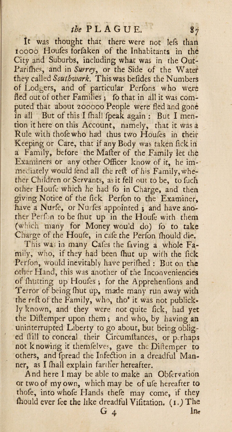 It was thought that there were not Iefs than ioooo Houfes forfaken of the Inhabitants in the City and Suburbs, including what was in the Out- Pariffies, and in Surrey, or the Side of the Water they called Southwark. This was befides the Numbers of Lodgers, and of particular Perfons who were fled out of other Families \ fo that in all it was com¬ puted that about 200000 People were fled and gone in all But of this I fhall fpeak again : But I men¬ tion it here on this Account, namely, that it was a Rule with thofewho had thus two Houfes in their Keeping or Care, that if any Body was taken fickin a Family, before the Mafter of the Family let the Examiners or any other Officer know of it, he im¬ mediately would lend all the reft of his Family, whe¬ ther Children or Servants, as it fell out to be, to fuch other Houfe which he had fo in Charge, and then giving Notice of the Tick Perfon to the Examiner, have a Nurfe, orNurfes appointed 5 and have ano¬ ther Perfon to be fhut up in the Houfe with them (which many for Money would do) fo to take Charge of the Houfe, in cafe the Perfon fhould die. This wai in many Cafes the faving a whole Fa¬ mily, who, if they had been ftiut up with the fick Perfon, would inevitably have perifhed : But on the other Hand, this was another of the Inconveniencies of {hutting up Houfes ; for the Apprehenfions and Terror of being fhut up, made many run away with the reft of the Family, who, tho® it was not publick- 3y known, and they were not quite fick, had yet the Diftemper upon them *, and who, by having an uninterrupted Liberty to go about, but being oblig¬ ed ftill to conceal their Circumftances, or perhaps not knowing it themfelves, gave the Diftemper to others, and fpread the Infe&amp;ion in a dreadful Man¬ ner, as I fhall explain farther hereafter. And here I may be able to make an Obfervation or two of my own, which may be of ufe hereafter to thofe, into whofe Hands thefe may come, if they ffiould ever fee the like dreadful Vifitation, (x.J The G 4 in?