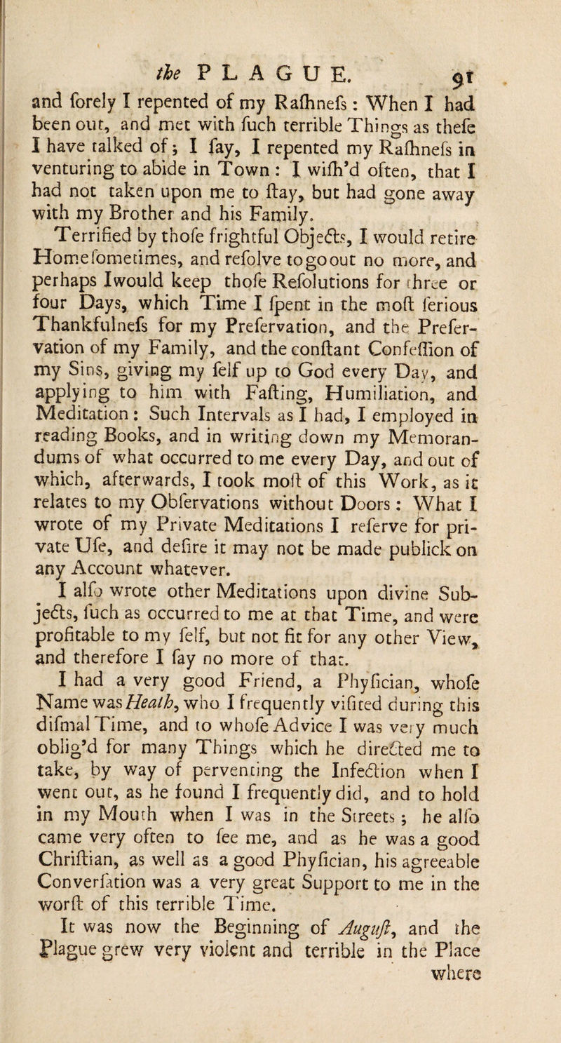 and forely I repented of my Rafhnefs: When I had been out, and met with fuch terrible Things as thefe I have talked of; I fay, I repented my Rafhnefs in venturing to abide in Town : I wifh’d often, that I had not taken upon me to flay, but had gone away with my Brother and his Family. Terrified by thofe frightful Objedfc, I would retire Horne lometimes, and refolve to go out no more, and perhaps Iwould keep thofe Refolutions for fhree or four Days, which Time I fpent in the mod ferious Thankfulnefs for my Prefervation, and the Prefer- vation of my Family, and the conflant Confeffion of my Sins, giving my felf up to God every Day, and applying to him with Fading, Humiliation, and Meditation: Such Intervals as I had, I employed in reading Books, and in writing down my Memoran¬ dums of what occurred to me every Day, and out of which, afterwards, I took mod of this Work, as it relates to my Obfervations without Doors: What I wrote of my Private Meditations I referve for pri¬ vate Ufe, and defire it may not be made publick on any Account whatever. I alfo wrote other Meditations upon divine Sub¬ jects, fuch as occurred to me at that Time, and were profitable to my felf, but not fit for any other View, and therefore I fay no more of that. I had a very good Friend, a Phyfician, whofe Name wasHeath, who I frequently vifited during this difmalTime, and to whofe Advice I was vei y much oblig’d for many Things which he directed me to take, by way of pervencing the Infedion when I went out, as he found I frequently did, and to hold in my Mouth when I was in the Streets; he alfo came very often to fee me, and as he was a good Chriftian, as well as a good Phyfician, his agreeable Converfation was a very great Support to me in the word of this terrible Time. It was now the Beginning of Augitft,, and the Plague grev/ very violent and terrible in the Place where