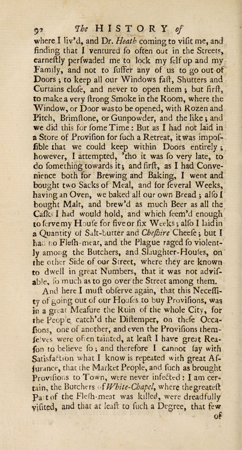 9*' Vhe H I S T O R Y of where I liv’d, and Dr. Heath coming to vifit me, and finding that I ventured fo often out in the Streets, earneftly perfwaded me to lock my felf up and my Family, and not to fuffer any of us to go out of Doors; to keep all our Windows fail, Shutters and Curtains clofe, and never to open them ; but firft, to make a very ftrong Smoke in the Room, where the Window, or Door was to be opened, with Rozen and Pitch, Brimftone, or Gunpowder, and the like; and we did this for fomeTime: But as I had not laid in a Store of Provifion for fuch a Retreat, it was impof* fible that we could keep within Doors entirely ; however, I attempted, ’tho it was fo very late, to do fomething towards it; and firft, as I had Conve¬ nience both for Brewing and Baking, I went and bought two Sacks of Meal, and for feveral Weeks, having an Oven, we baked all our own Bread ; alfo f bought Malt, and brew’d as much Beer as all the Cafks I had would hold, and which feem’d enough toftrvemy Houfe for five or fix Weeks; alfo I laid in a Quantity of Salt-butter and Cbefhire Chede; but I hac; no Flefh-meat, and the Plague raged fo violent¬ ly among the Butchers, and Slaughter-Houfes, on the other Side of our Street, where they are known to dwell in great Numbers, that it was not advif- able, fo much as to go over the Street among them. And here I mu ft obferve again, that this Necefii- ty of going out of our Houfes to buy Provifions, was Jn a great Meafure the Ruin of the whole City, for the Peop'e catch’d the Diftemper, on thefe Occa~ (ions, one of another, and even the Provifions them- (elves were often tainted, at leaft I have great Rea* fon to believe fo; and therefore 1 cannot fay with Satisfaction what I know is repeated with great Af- jura nee, that the Market People, and fuch as brought Provifions to Town, were never infeded : I am cer¬ tain, the Butchers ofWhite-Chapel, where thegreateft Part of the Flefh-meat was killed, were dreadfully yifited, and that at leaft to fuch a Degree, that few of