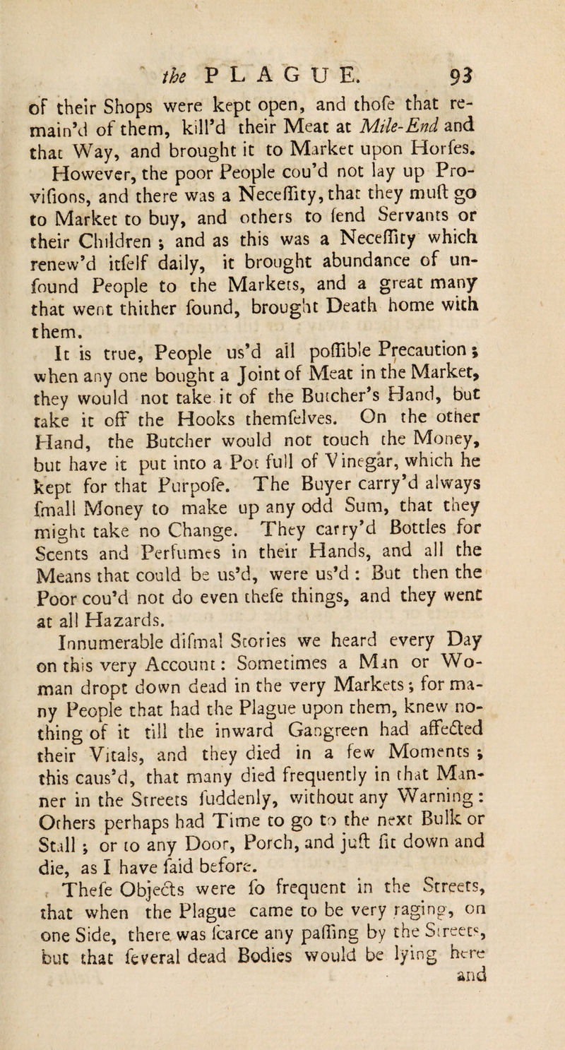 of their Shops were kept open, and thofe that re¬ main’d of them, kill’d their Meat at Mile-End and that Way, and brought it to Market upon Horfes. However, the poor People cou’d not lay up Pro- vifions, and there was a Neceflity, that they mult go to Market to buy, and others to fend Servants or their Children •, and as this was a Neceflity which renew’d itfelf daily, it brought abundance of un¬ found People to the Markets, and a great many that went thither found, brought Death home with them. It is true. People us’d ail poffible Precaution; when any one bought a Joint of Meat in the Market, they would not take it of the Butcher’s Hand, but take it off the Hooks themfelves. On the other Hand, the Butcher would not touch the Money, but have it put into a Pot full of Vinegar, which he kept for that Purpofe. The Buyer carry’d always frnall Money to make up any odd Sum, that they might take no Change. They carry’d Bottles for Scents and Perfumes in their Hands, and all the Means that could be us’d, were us’d : But then the Poor cou’d not do even thefe things, and they went at all Hazards. Innumerable difmal Stories we heard every Day on this very Account: Sometimes a Min or Wo¬ man dropt down dead in the very Markets *, for ma¬ ny People that had the Plague upon them, knew no¬ thing of it till the inward Gangreen had affedted their Vitals, and they died in a few Moments j this caus’d, that many died frequently in that Man¬ ner in the Streets fuddenly, without any Warning : Others perhaps had Time to go to the next Bulk or Stall ; or to any Door, Porch, and juft fit down and die, as I have laid before. Thefe Objects were fo frequent in the Streets, that when the Plague came to be very raging, on one Side, there was lcarce any pafiing by the Sireetc, but that feveral dead Bodies would be lying here