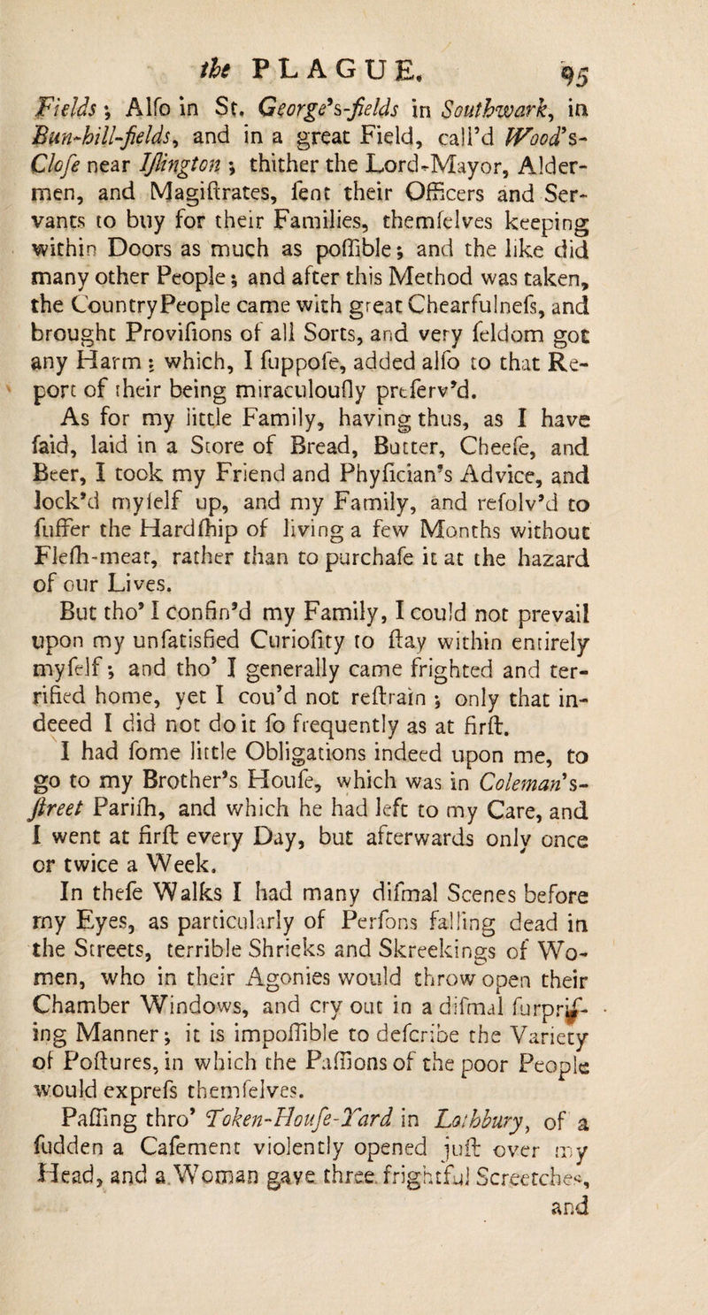 Fields; Alfo in St. George's-fields in Southwark, in Bm-hill-fields, and in a great Field, call’d Wood's- Clofe near IJlington *, thither the Lord-Mayor, Aider- men, and Magi ft rates, fent their Officers and Ser¬ vants to buy for their Families, themfelves keeping within Doors as much as poffible; and the like did many other People; and after this Method was taken, the Country People came with great Chearfulnels, and brought Provifions of all Sorts, and very feldom got any Harm : which, I fuppofe, added alfo to that Re¬ port of iheir being miraculoufly prtferv’d. As for my little Family, having thus, as I have faid, laid in a Store of Bread, Butter, Cheefe, and Beer, I took my Friend and Phyficiams Advice, and lock’d mylelf up, and my Family, and refolv’d to fuffer the Hardfhip of living a few Months without Flefh-meat, rather than to purchafe it at the hazard of our Lives. But tho’1 confin’d my Family, I could not prevail upon my unfatisfied Curiofity to day within entirely myfelf •, and tho’ I generally came frighted and ter¬ rified home, yet I cou’d not reftrain *, only that in- deeed I did not doit fo frequently as at firft. I had fome little Obligations indeed upon me, to go to my Brother’s Houfe, which was in Coleman s- ftreet Parifh, and which he had left to my Care, and I went at firft every Day, but afterwards only once or twice a Week. In thefe Walks I had many difmal Scenes before my Eyes, as particularly of Perfons falling dead in the Streets, terrible Shrieks and Skreekings of Wo¬ men, who in their Agonies would throw open their Chamber Windows, and cry out in a difmal furpr^- ing Manner; it is impoffible to defence the Variety of Poftures,in which the Paffionsof the poor People would exprefs themfelves. Palling thro’ Foken-Houfe-Yard in Lathbury, of a fudden a Cafement violently opened juft over my Head, and a Woman gaye three, frightful Scratches,