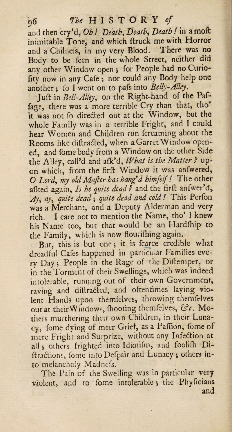 and then cry’d, Oh t Deaths Death., Death / in a moffc inimitable Tone, and which {truck me with Horror and a Chilnefs, in my very Blood. There was no Body to be feen in the whole Street, neither did any other Window open ; for People had no Curio* fity now in any Cafe •, nor could any Body help one another; fo I went on to pafs into Belly-Alley. Juft in Bell-Alley, on the Right-hand of the Paf- fage, there was a more terrible Cry than that, tho it was not fo direded out at the Window, but the whole Family was in a terrible Fright, and I could hear Women and Children run fereaming about the Rooms like diftraded, when a Garret Window open¬ ed, and fomebody from a Window on the other Side the Alley, call’d and afk’d, What is the Matter ? up¬ on which, from the firft Window it was anfwered, O Lord, my old Majler has bang’d himfelf! The other afked again. Is he quite dead f and the firft anfwer’d, A)\ ay, quite dead ; quite dead and cold! This Perfon was a Merchant, and a Deputy Alderman and very rich. I care not to mention the Name, tho* I knew his Name too, but that would be an Hardihip to the Family, which is now flourifhing again. But, this is but one; it is fcarce credible what dreadful Cafes happened in particular Families eve¬ ry Day; People in the Rage of the Dillemper, or in the Torment of their Swellings, which was indeed intolerable, running out of their own Government, raving and diftraded, and oftentimes laying vio¬ lent Hands upon themfelves, throwing themfelves out at their Window?, fhooting themfelves, &amp;c. Mo¬ thers murthering their own Children, in their Luna- cy, fome dying of meer Grief, as a Pafiion, fome of mere Fright and Surprize, without any Infedion at all ; others frighted into Idiotifm, and foolifh Di- ftradiohs, fome intoDefpair and Lunacy; others in¬ to melancholy Madnefs. The Pain of the Swelling was in particular very Violent, and to fome intolerable; the Phyficians