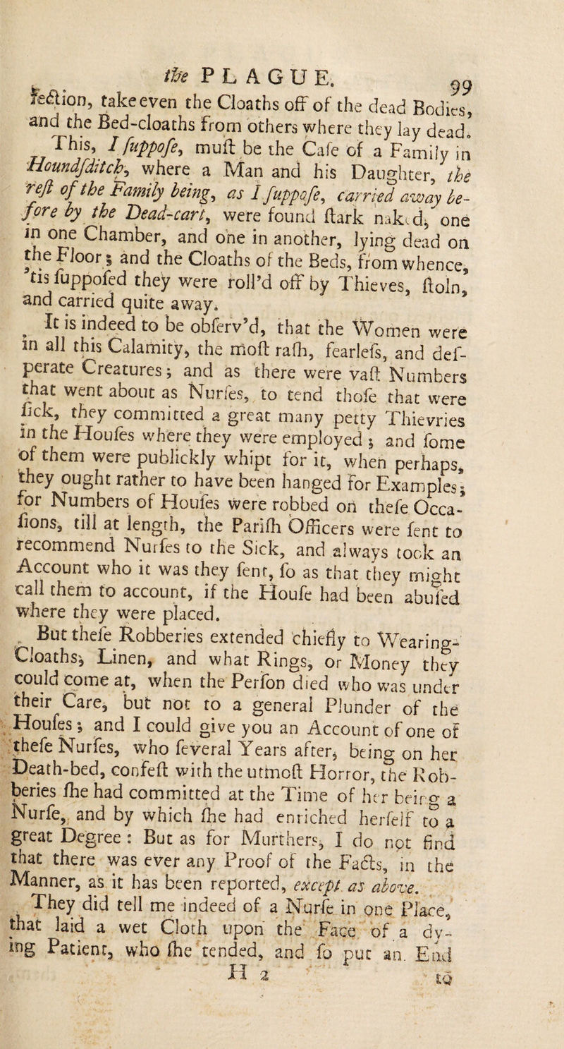 Fedlion, takeeven the Cloaths off of the dead Bodies, and the Bed-cloaths From others where they lay dead. This, I fuppofe, muft .be the Cafe of a Family in Houndfdttch, where a Man and his Daughter, the reft of the Family being, as I fuppofe, carried away be¬ fore by the Bead-cart, were found ftark naked/one m one Chamber, and one in another, lying dead on the Floor 5 and the Cloaths ol the Beds, from whence tis fuppofed they were roll’d off by Thieves, ftoln, and carried quite away. . Ic is indeed to be obferv’d, that the Women were in all this Calamity, the molt raih, fearlefs, and def- perate Creatures; and as there were vaft Numbers that went about as Nurfes, to tend thole that were lick, they committed a great many petty Thievries m the Houfes where they were employed * and fome of them were publickly whip: for it, when perhaps, they ought rather to have been hanged For Examples; for Numbers of Houfes were robbed on thefe Occa-* lions, till at length, the Parifh Officers were fent to recommend Nurfes to the Sick, and always took an Account who it was they fent, fo as that they miHit call them to account, if the Houfe had been abufed where they were placed. But thefe Robberies extended chiefly to Wearing- CiOaths; Linen, and what Rings, or JvJoney they could come at, when the Perfon died who was under their Care, but not to a general Plunder of the Houfes; and I could give you an Account of one of thefe Nurfes, who feveral Years after* being on her Death-bed, confefi: with the utmofl: Horror, the Rob¬ beries /he had committed at the Time of her bdro- a Nurfe, and by which fhe had enriched herfelf to a great Degree : But as for Murthers, I do not find that there was ever any Proof of the Fads, in the Manner, as it has been reported, except as above. They did tell me indeed of a Nurfe in one Place, that laid a wet Cloth upon the Face of a dy¬ ing Patient, who (he tended, and fo put an End - ' H 2 &gt; ■ ^