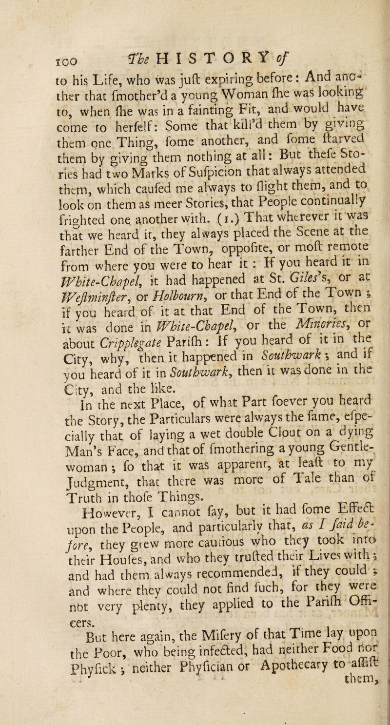 to his Life, who was juft expiring before: And ano* ther that (mother’d a young Woman fhe was looking to, when (lie was in a tainting Fit, and would have come to herfelf: Some that kill’d them by giving them one Thing, fome another, and fome darved them by giving them nothing at all: Rut thefe Sto¬ ries had two Marks of Sufpicion that always attended them, which caufed me always to flight them, and to look on them as meer Stories, that People continually frighted one another with, (i.) That wherever it was that we heard it, they always placed the ocene at the farther End of the Town, oppofite, or mod remote from where you were to hear it : If you heard it in White-Chapel, it had happened at St. Giles's, or at Weftminfter, or Holbourn, or that End of the Town ; if you heard of it at that End of the Fown, then it was done in Wbite-Chapel, or the Miuoties, or about Crippkgate Parifh: If you heard of tt in the City, why, then it happened in Southwark *, and if you heard of it in Southwark, then it was done in the City, and the like. In the next Place, of what Part foever you heard the Story, the Particulars were always the fame, efpe- cially that of laying a wet double Clout on a dying Man’s Face, and that of fmothering a young Gentle¬ woman ; fo that it was apparent, at lead to my Judgment, that there was more of T. aie than of Truth in thofe Things. However, I cannot fay, but it had fome Eirect upon the People, and particularly that, as I /aid be- jore, they grew more cautious who they tooK into their Houfes, and who they truded their Lives with; and had them always recommended, if they could , and where they could not find fuch, for they we»^ not very plenty, they applied to the Parifh Offi¬ cers. But here again, the Mifery of that Time lay upon the Poor, who being infefted, had neither Food nor Phyfick *, neither Phyfician or Apothecary to affid . them.