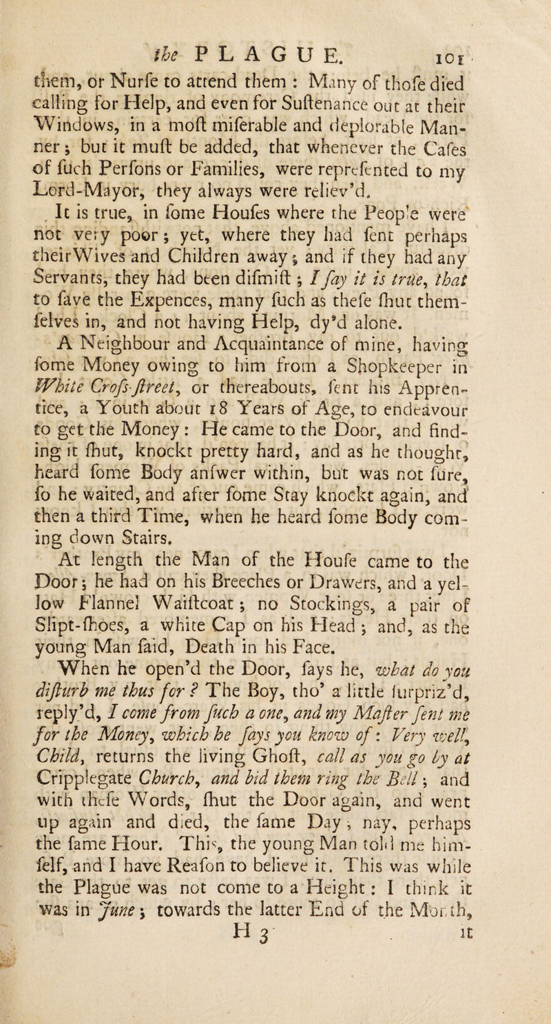 diem, or Nurfe to attend them : Many of thofe died calling for Help, and even for Suftenance out at their Windows, in a mod: miferable and deplorable Man¬ ner ; but it mult be added, that whenever the Cafes of fuch Perfons or Families, were reprcfcnted to my Lord-Mayor, they always were reliev’d. It is true, in fome Houfes where the People were not very poor; yet, where they had fent perhaps theirWives and Children away; and if they had any Servants, they had been difmift; I fay it is true, that to fave the Expences, many fuch as thefe fhuc them- felves in, and not having Help, dy9d alone. A Neighbour and Acquaintance of mine, having fome Money owing to him from a Shopkeeper in White Crofs-ftreet, or thereabouts, fent his Appren¬ tice, a Youth about 18 Years of Age, to endeavour to get the Money : He came to the Door, and find¬ ing it fhut, knockt pretty hard, and as he thought, heard fome Body anfwer within, but was not fure, fo he waited, and after fome Stay knockt again, and then a third Time, when he heard fome Body com¬ ing down Stairs. At length the Man of the Houfe came to the Door; he had on his Breeches or Drawers, and a yel¬ low Flannel Waiftcoat; no Stockings, a pair of Slipt-fhoes, a white Cap on his Flead ; and, as the young Man faid, Death in his Face. When he open’d the Door, fays he, what do you diftarb me thus for ? The Boy, tho’ a little furpriz’d, reply’d, I come from fuch a one, and my Mafter fent me for the Money, which he fays you know of: Very welf Childs returns the living Ghoff, call as you go by at Cripplegate Church, and bid them ring the Bell; and with thefe Words, fhut the Door again, and went up again and died, the fame Day, nay, perhaps the fame Hour. Thk, the young Man told me him- felf, and I have Reafon to believe it. This was while the Plague was not come to a Height: 1 think it was in June\ towards the latter End of the Month, H 3 it