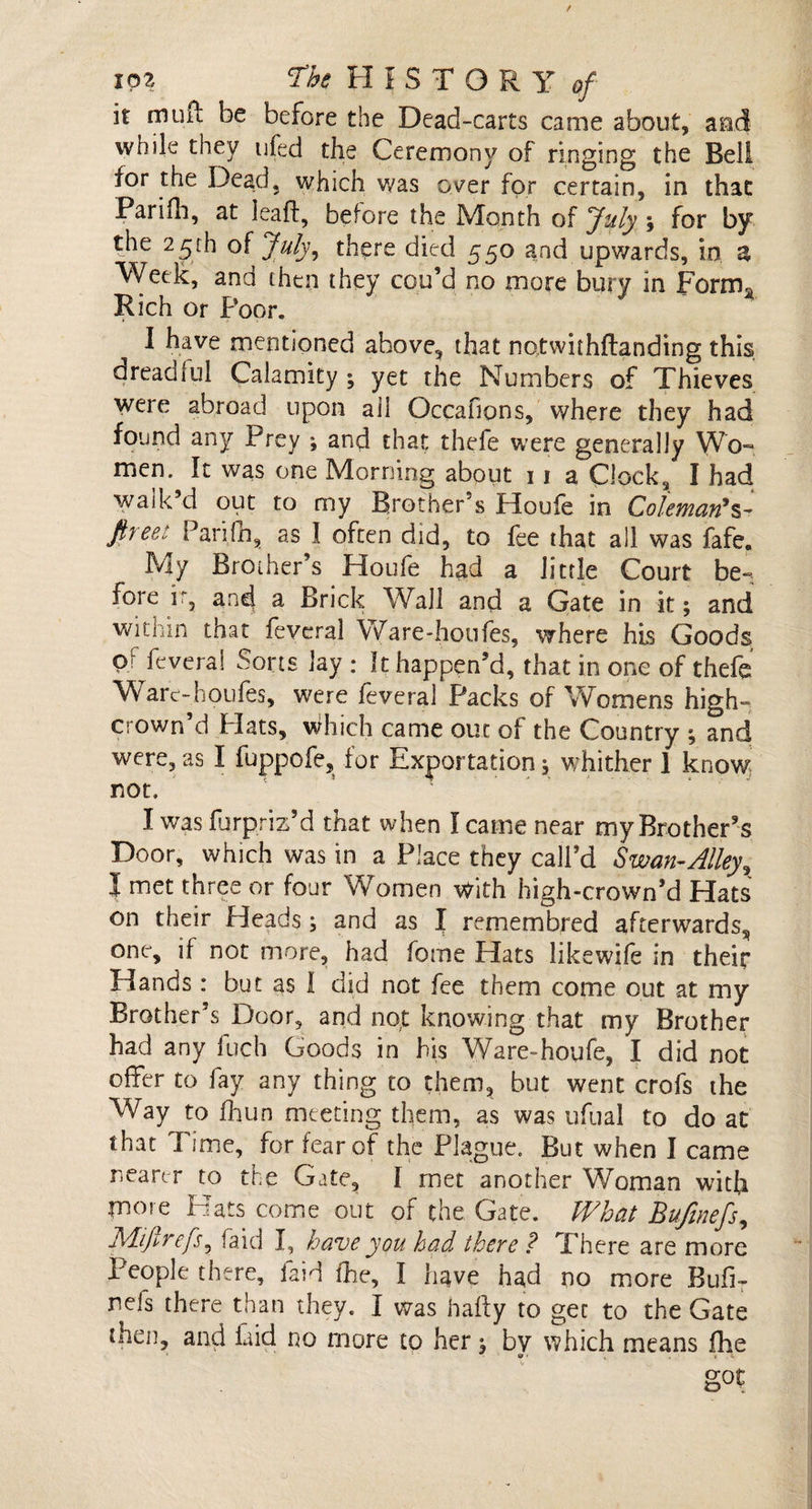 ioz ‘The FI I S T O R Y of it muil be before the Dead-carts came about, and while they ufed the Ceremony of ringing the Bell for the Dead, which was o^er for certain, in that Parifh, at leak, before the Month of July j for by the 25th of July, there died 550 and upwards, in a Week, and then they cou’d no more bury in Form* Rich or Poor. I have mentioned ahove, that notwithkanding this dread!ul Calamity ; yet the Numbers of Thieves were abroad upon ail Occafions, where they had found any Prey ; and that thefe were generally Wo~ men. It was one Morning about 11 a Clock, I had walk’d out to my Brother’s Houfe in Coleman*s- ftyeet Parifh, as I often did, to fee that all was fafe. My Brother’s Houfe had a little Court be¬ fore ir3 and) a Brick Wall and a Gate in it; and within that feveral Ware-houfes, where his Goods Qr feveral Sorts lay : It happen’d, that in one of thefe Warc-houfes, were feveral Packs of Womens high- crown’d Plats, which came out of the Country ; and were, as I fuppofe, for Exportation; whither 1 know not. I was forpriz’d that when I came near my Brother’s Door, which was in a Place they call’d Swan-Alleyx I met three or four Wfemen with high-crown’d Flats ^2d-j ^ 2nd as I remem bred afterwards, one, if not more, had feme Flats likewife in their Flands: but as I did not fee them come out at my Brother’s Door, and not knowing that my Brother had any fuch Goods in his Ware-houfe, I did not offer to fay any thing to them, but went crofs the Way to fhun meeting them, as was ufual to do at that lime, for fear of the Plague. But when I came nearer to the Gate, I met another Woman with more Hats come out of the Gate. What Bufmefs, IMifirefs, faid I, have you had there ? There are more People there, laid (he, I have had no more Bufi- nefs there than they. I was haky to gee to the Gate then, and laid no more to her, bv which means fhe got