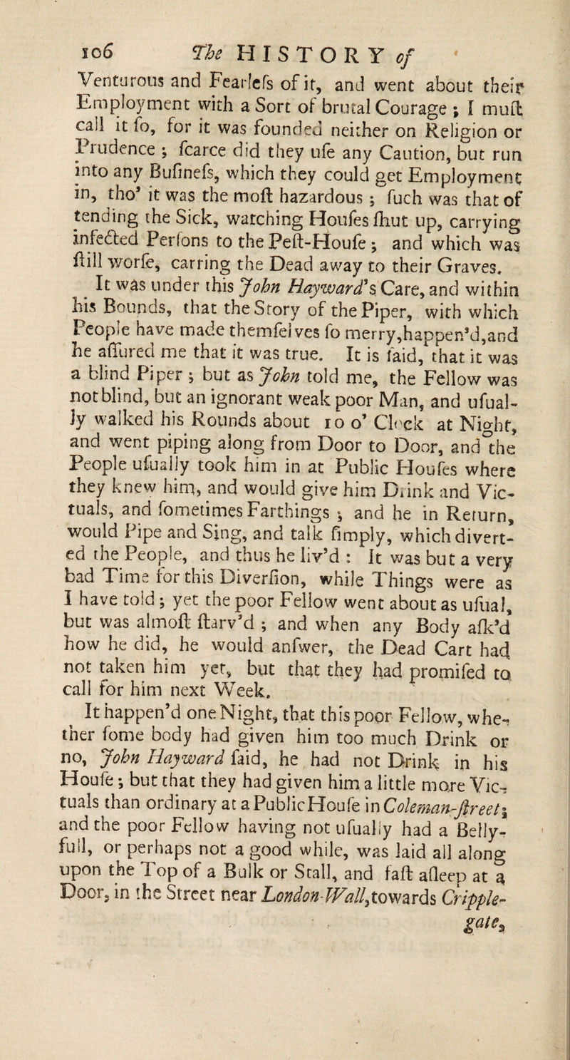 Venturous and Fearlefs of it, and went about their Employment with a Sort of brutal Courage ; \ mu ft cad it lo, for it was founded neither on Religion or I rude nee •, fcarce did they life any Caution, but run into any Bufinefs, which they could get Employment in, tho’ it was the rnoft hazardous; fuch was that of tending the Sick, watching Houles fhut up, carrying infefted Perlons to thePeft-Houle; and which was Rill worfe, carring the Dead away to their Graves. It was under this John Hayward's Care, and within his Bounus, that the Story of the Piper, with which People have made themfeives fo merry,happen’d,and he affined me that it was true. It is laid, that it was a blind Piper ; but as John told me, the Fellow was not blind, but an ignorant weak poor Man, and ufual- Jy walked his Rounds about io o’Clock at Nio-hr, and went piping along from Door to Door, and°the People ufuaiiy took him in at Public Houfes where they knew him, and would give him Diink and Vic¬ tuals, and fometimes Farthings ; and he in Return, would Pipe and Sing, and talk fimply, which divert¬ ed the People, and thus he liv’d : It was but a very bad Time for this Diverfion, while Things were as I have told; yet the poor Fellow went about as ufual, but was almoft ftarv’d ; and when any Body afk’d' how he did, he would anfwer, the Dead Cart hacj not taken him yet, but that they had promifed to call for him next Week. It happen’d oneNight, that this poor Fellow, whe¬ ther fome body had given him too much Drink or no, John Hayward faid, he had not Drink in his Houfe •, but that they had given him a little mare Vic-t tuals than ordinary at a PublicHoufe in Coleman-Jireeti and the poor Fellow having not ufuaiiy had a Belly- full, or perhaps not a good while, was laid all along upon the Top of a Bulk or Stall, and fall afleep at a Door, in the Street near London-Wall,towards Cripple- gate,,