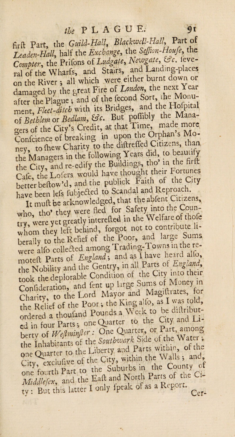 firft Part, the Guild-Hall, Blackwcll-Hall, Part of Leaden-Hall, half the Exchange, the Seffwn-Houfe, the Compter, the Prifons of Ludgate, Hewgate,&amp;c. leve- ral of the Wharfs, and Stairs, and Landing-places on the River; all which were either burnt down or damaged by the great Fire of London, the next Year after the Plague ; and of the fecond Sort, ihe Monu¬ ment, Fleet-ditch with its Bridges, and theHofpital of Bethkm or Bedlam, £s?f. But poffibly the Mana¬ gers of the City’s Credit, at that Time made more Confcience of breaking in upon the Orphan s Mo¬ ney to lhew Charity to the diftreffed1 Citizens, than the Managers in the following Years did, to beautify the City, and re-edify the Buildings, tho in the firft Cafe the Lofers would have thought their Fortunes better bellow ’d, and the publick Faith of the City have been lefs fubjefted to Scandal and Reproach. It muftbe acknowledged, that the abfent Citizens, who tho’they were fled for Saiety into the Coun¬ try were yet greatly interefted in the W eifare of thole whom they left behind, forgot not to contribute li¬ berally to the Relief of the Poor, and large Sums were alfo collected among Trading-Towns in the re- moteft Parts of England-, and as lhave heard aifo, the Nobility and the Gentry, in all Parts o. zngtan», took the deplorable Condision of the City into their SrSn, and fe.rup large Chari tv to the Lord Mayor and Magiltrates, tor Relief Of the Poor v the King alfo, as I was told, ordered a thoufand Pounds a Week to be diftnbu - ed in four Parts; one Quarter to the City and L one QuarteMO £uU Parr, «bin of ,h= a,vSpSt^S'i» *e MddTefex, and the Eaft and North Part^ of the Ci¬ rv r.