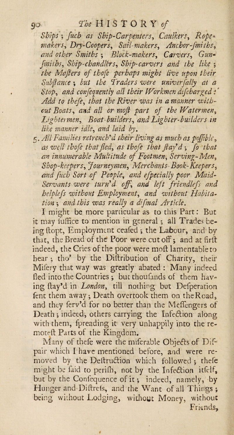 Ships ; fuch as Ship-Carpenters, Caulkers, Rope'* makers, Dry-Coopers, Sail- makers, Anchor-fmi ths, Smiths ; Block-makers, Carvers, G’&amp;tz* fmiths, Ship-chandler Si Ship-carvers and the like ; the Maflers of thofe perhaps might live upon their Sub fiance \ but the Traders were univerfatly at a Stop, confequently all their Workmen difcharge d F Add to thefe, /#£ River was in a manner with¬ out Boats, and all or mofl part of the Watermen9 Lightermen, Boat-builders, and Lighter-builders in like manner idle, and laid by. a. All Families retrench'd their living as much as pojjible, well thofe that fled, as thofe that flay'd; fo that an innumerable Multitude of Footmen, Serving-Men, Shop-keepers, Journeymen, Merchants- Book-Keepers, and fuch Sort of People, efpecially poor Maid- Servants were turn'd off, and left friendlefs and helplefs without Employment, and without Habita¬ tion •, and this was really a difinal Article. I might be more particular as to this Part: But it may iuffice to mention in general ; all Trades be¬ ing (lopt, Employment ceafed ; the Labour, and by that, the Bread of the Poor were cutoff7; and at firft indeed, the Cries of the poor were moft lamentable to hear; tho’ by the Diftribution of Charity, their Mifery that way was greatly abated : Many indeed fled into the Countries; but thoufands of them hav* ing ftay’d in London, till nothing but Defperation fent them away; Death overtook them on the Road, and they ferv’d for no better than the Mefffengers of Death •, indeed, others carrying the Infection along with them, fpreading it very unhappily into the re- moteff: Parts of the Kingdom. Many of thefe were the miferable Objects of Dif- pair which I have mentioned before, and were re¬ moved by the Deffrudlion which followed *, thefe might be laid to periffi, not by the Infection itfelf, but by the Confequence of it; indeed, namely, by Hu nger and Diftrds, and the Want of all Things ; being without Lodging, without Money, without Friends,