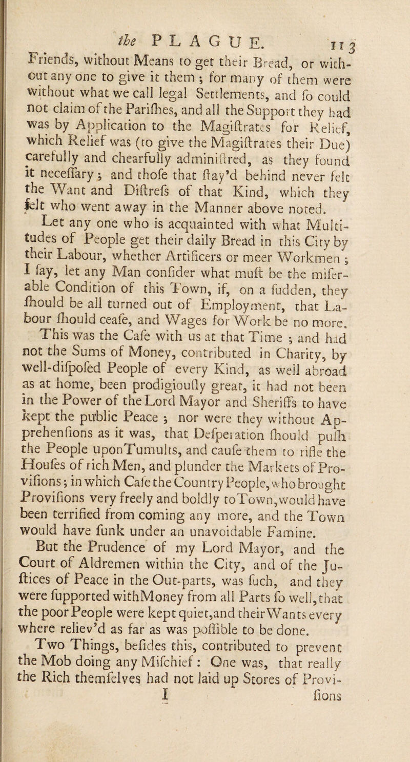 Friends, without Means to get their Bread, or with¬ out any one to give it them •, for many of them were without what we call legal Settlements, and fo could not claim of the Parifhes, and all the Support they had was by Application to the Magiftrates for Relief, which Relief was (to give the Magiftrates their Due) carefully and chearfully adminiftred, as they found it neceftary; and chofe that flay’d behind never felt the Want and Diftrefs of that Kind, which they felt who went away in the Manner above noted. Let any one who is acquainted with what Multi¬ tudes of People get their daily Bread in this City by their Labour, whether Artificers or meer Workmen ; I pay, let any Man c-onfider what mult be the mifer- able Condition of this down, if, on a hidden, they fhould be all turned out of Employment, that La¬ bour fliould ceaie, and Wages for Work be no more. This was the Cafe with us at that Time ; and had not the Sums of Money, contributed in Charity, by well-difpofed People of every Kind, as well abroad as at home, been prodigioufly great, it had not been in the Power of the Lord Mayor and Sheriffs to have kept the public Peace \ nor were they without Ap- prehenfions as it was, that Defpeiation fhould pufh the People uponTumults, and caufe them to rifle the Hotifes of rich Men, and plunder the Markets of Pro- vifions; in which Cafe the Country People, who brought Provilions very freely and boldly toTown,would have been terrified from coming any more, and the Town would have funk under an unavoidable Famine. But the Prudence of my Lord Mayor, and the Court of Aldremen within the City, and of the Ju- ftices of Peace in the Out-parts, was fuch, and they were fupported withMoney from all Parts fo well,that the poor People were keptquiet,and theirWants every where reliev’d as far as was poflible to be done. Two Things, befides this, contributed to prevent the Mob doing any Mifchief : One was, that really the Rich themfelves had not laid up Stores of Provi- I fions