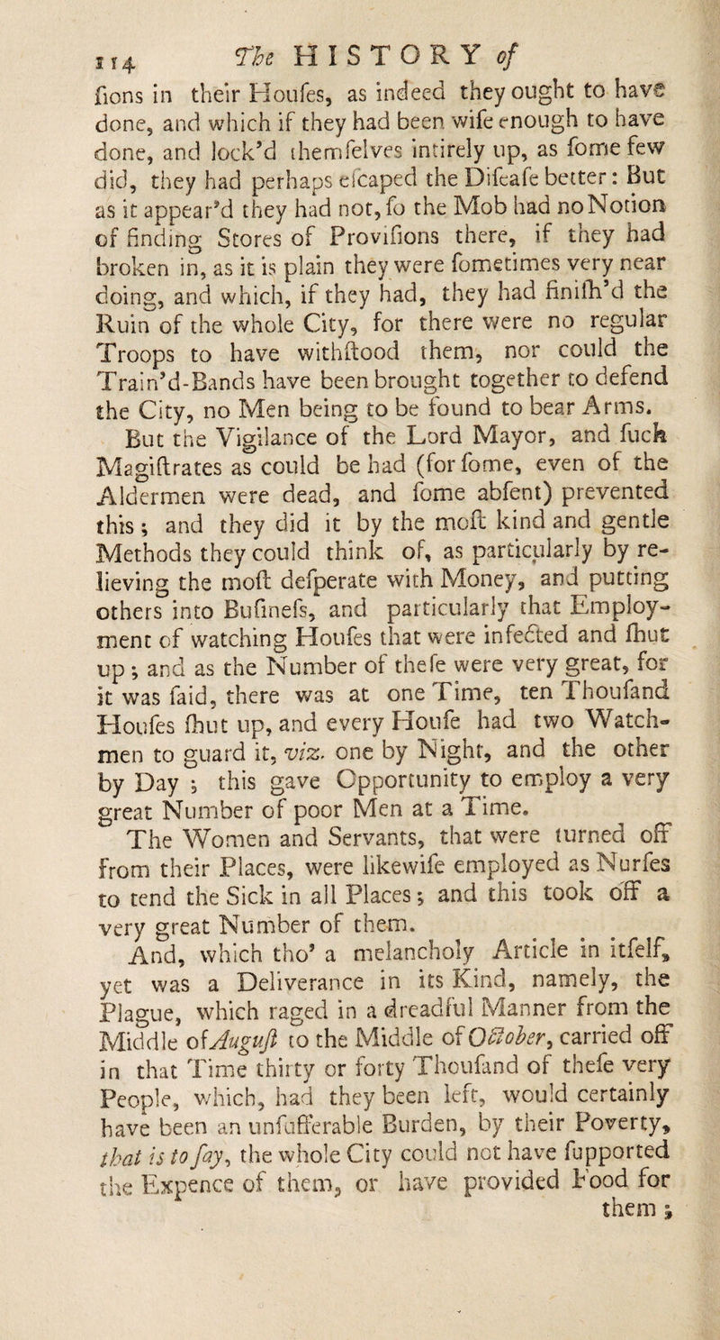 fions in their Houfes, as indeed they ought to have done, and which if they had been, wife enough to have done, and lock’d themfelves intirely up, as fomefew did, they had perhaps escaped the Difeafe better: But as it appear’d they had not,fo the Mob had noNotion of finding Stores of Provifions there, if tney had broken in, as it is plain they were fometimes very near doing, and which, if they had, they had finifh d the Ruin of the whole City, for there were no regular Troops to have withftood them, nor could the Train’d-Bands have been brought together to defend the City, no Men being to be found to bear Arms. But the Vigilance of the Lord Mayor, and fuck Magiftrates as could be had (forfome, even of the Aldermen were dead, and feme abfent) prevented this; and they did it by the moil kind and gentle Methods they could think of, as particularly by re¬ lieving the mofl defperate with Money, and putting others into Bufmefs, and particularly that Employ¬ ment of watching Houfes that were infedted and fhut up ; and as the Number of thefe were very great, for it was faid, there was at one Time, ten Thoufand Houfes fhut up, and every Houfe had two Watch- men to guard it, viz. one by Night, and the other by Day , this gave Opportunity to employ a very great Number of poor Men at a Time. The Women and Servants, that were turned off from their Places, were likewife employed as Nurfes to tend the Sick in all Places; and this took oft a very great Number of them. And, which tho’ a melancholy Article in itfelf, yet was a Deliverance in its Kind, namely, the Plague, which raged in a dreadful Manner from the Middle oiAuguft to the Middle of Qfiober, carried off in that Time thirty or forty Thoufand of thefe very People, which, had they been left, would certainly have been an unfufferable Burden, by their Poverty, that is to fay, the whole City could not have fupported the Expence of them, or have provided Food for them ;