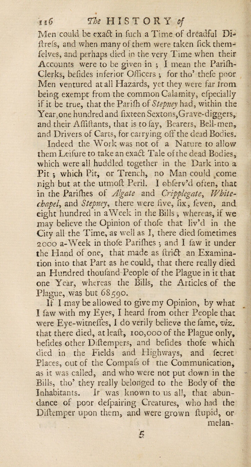 Men could be exaft in fuch a Time of dreadful Di- ffrefs, and when many of them were taken fick them- felves, and perhaps died in the very Time when their Accounts were to be given in ; I mean the Pariff- Cierks, befides inferior Officers ; for tho’ thefe poor Men ventured at all Hazards, yet they were far from being exempt from the common Calamity, efpecially if it be true, that the Par iff of Stepney had, within the Year.one hundred and hxteen Sextons,Grave-diggers, and their Affiftants, that is to fay. Bearers, Bell-men, and Drivers of Carts, for carrying off the dead Bodies, Indeed the Work was not of a Nature to allow them Leifure to take an exact Tale of the dead Bodies, which were all huddled together in the Dark into a Pit ; which Pit, or Trench, no Man could come nigh but at the utmoit Peril, I ohferv’d often, that in the Pariffes oi Algale and Cripplegate% White¬ chapel^ and Stepney, there were live, fix, feven, and eight hundred in a Week in the Bills, whereas, if we may believe the Opinion of thofe that liv’d in the City all the Time, as well as I, there died fometimes 2000 a-Week in thofe Pariffes •, and I faw it under the Hand of one, that made as ffrid: an Examina¬ tion into that Part as he could, that there really died an Hundred thoufand People of the Plague in it that one Year, whereas the Bills, the Articles of the Plague, was but 68590. If I may be allowed to give my Opinion, by what I faw with my Eyes, I heard from other People that were Eye-witneffes, I do verily believe the fame, viz, that there died, atleaft, 100,000 of the Plague only, befides other Diftempers, and befides thofe which died in the Fields and Highways, and fecret Places, out of the Compafs of the Communication, as it was called, and who were not put down in the Bills, tho’ they really belonged to the Body of the Inhabitants. If was known to us all, that abun¬ dance of poor defpairing Creatures, who had the Diftemper upon them, and were grown ftupid, or melan- B