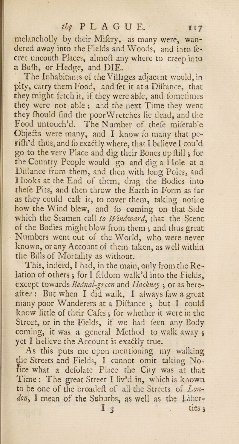 melancholly by their Mifery, as many were, wan¬ dered away into the Fields and Woods, and into fe- cret uncouth Places, almoft any where to creep into a Bufh, or Hedge, and DIE. The Inhabitants of the Villages adjacent would/m pity, carry them Food, and fet it at a Diftance, that they might fetch it, if they were able, and fometimes they were not able ; and the next Time they went they fhould rind the poorWietches lie dead, and the Food untouch’d. The Number of thefe miferable Objeils were many, and I know fo many that pe- rifh’d thus, and fo exactly where, that I believe 1 coo’d go to the very Place and dig their Bones up rtill 3 for the Country People would go and dig a Hole at a Dihance from them, and then with long Poles, and Hooks at the End of them, drag the Bodies into thefe Pits, and then throw the Earth in Form as far as they could cait it, to cover them, taking notice how the Wind blew, and fo coming on that Side which the Seamen call to JVindward, that the Scent of the Bodies might blow from them *, and thus great Numbers went out of the World, who were never known, or any Account of them taken, as well within the Bills of Mortality as without. This, indeed, I had, in the main, only from the Re¬ lation of others for I feldom walk’d into the Fields, except towards Bednal-green and Hackney ; or as here¬ after : But when I did walk, I always faw a great many poor Wanderers at a Diftance ; but I could know little of their Cafes; for whether it were in the Street, or in the Fields, if we had feen any Body coming, it was a general Method to walk away 3 yet I believe the Account is exadtly true. As this puts me upon mentioning my walking die Streets and Fields, I cannot omit taking No¬ tice what a defclate Place the City was at that Time: The great Street I liv’d in, which is known to be one of the broadeft of all the Streets of Lon¬ don &gt; I mean of the Suburbs, as well as the Liber- I 3 ties 3