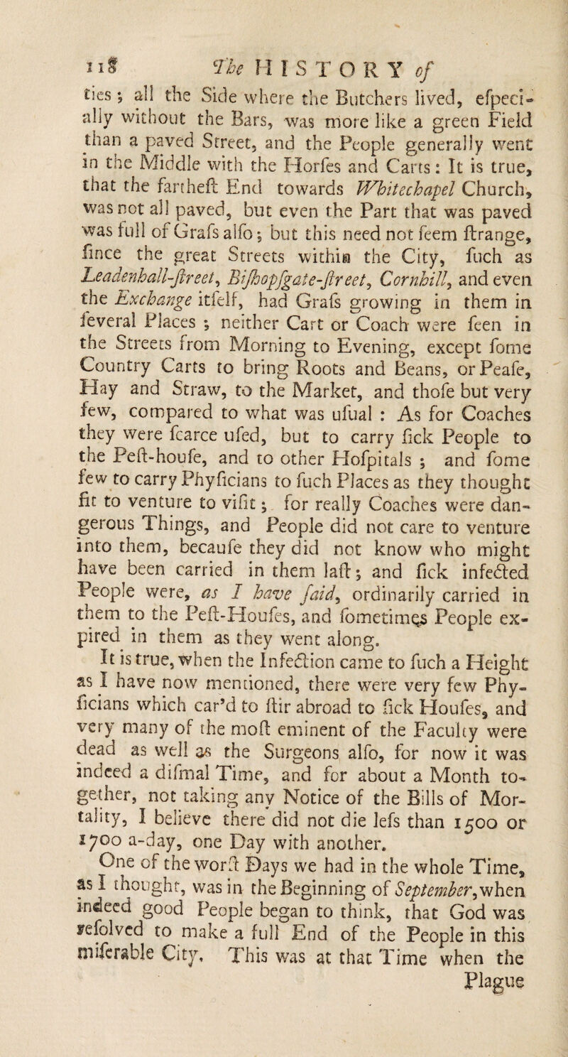 ties •, all the Side where the Butchers lived, efpecD ally without the Bars, was more like a green Field than a paved Street, and the People generally went in the Middle with the Horfes and Carts: It is true, that the fart heft End towards Whitechapel Church, was not all paved, but even the Part that was paved was full of Grafs alfo; but this need not feem ftrange, fince the great Streets within the City, fuch as LeadenhaH-ftreei, Bijhopfgate-fireet, Cornhill, and even the Exchange itfelf, had Grafs growing in them in ieveral Places •, neither Cart or Coach were feen in the Streets from Morning to Evening, except fome Country Carts to bring Roots and Beans, orPeafe, Hay and Straw, to the Market, and thofe but very lew, compared to what was ufual : As for Coaches they were fcarce ufed, but to carry fick People to the Peft-houfe, and to other Hofpitals ; and fome tew to carry Phyficians to fuch Places as they thought fit to venture to vifit; for really Coaches were dan¬ gerous Things, and People did not care to venture into them, becaufe they did not know who might have been carried in them laft % and fick infedted People were, as I have faid, ordinarily carried in tnem to the Peft-Houfes, and fometimes People ex¬ pired in them as they went along. It is true, when the Infection came to fuch a Height as I have now mentioned, there were very few Phy= ficians which car’d to ftir abroad to fick Houfes, and very many of the mod eminent of the Faculty were dead as well as the Surgeons alfo, for now it was indeed a difmal Time, and for about a Month to¬ gether, not taking any Notice of the Bills of Mor¬ tality, I believe there did not die lefs than 1500 or 1700 a-day, one Day with another. One of the word Days we had in the whole Time, as I thought, was in the Beginning of September^when indeed good People began to think, that God was refolvcd to make a full End of the People in this mifcrable City, This was at that Time when the Plague