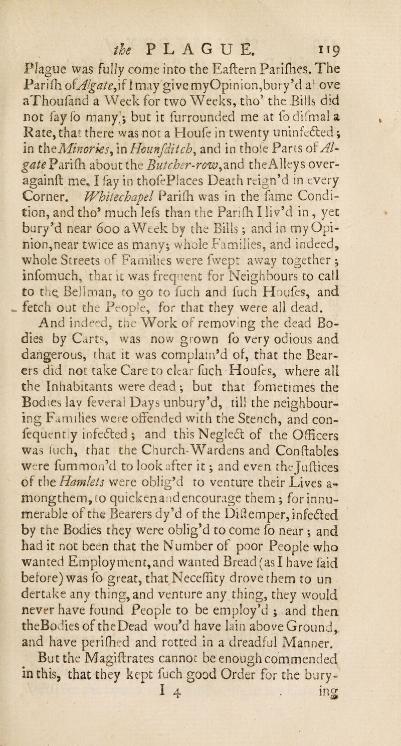 Plague was fully come into the Eaffern Parifhes. The Pariiliof^/^/c,if Imay give myOpinion,bury’d a' ove aThoufand a Week for two Weeks, tho’ the Tills did not lay io many; but it furrounded me at fodifmala Rate, that there was not a Houle in twenty uninfe&amp;ed; in thzMinorks, m Hounfditch, and in thoie Parts of AU gate Parifh about the Butcher-row &gt; and the Alleys over- againft me, I fay in thofePlaces Death reign'd in every Corner. Whitechapel Parilh was in the fame Condi¬ tion, and tho5 much lefs than the Pari (In I liv’d in , yet bury’d near 600 a Week by the Bills; and in my Opi¬ nion,near twice as many; whole Families, and indeed, whole Streets of Families were fwept away together ; infomuch, that it was frequent for Neighbours to call to the. Bellman, to go to fuch and fuch Houles, and ^ fetch out the Peop!e, for that they were all dead. And indeed, the Work of removing the dead Bo¬ dies by Cart% was now grown fo very odious and dangerous, that it was complain’d of, that the Bear¬ ers did not take Care to clear fuch Houfes, where all the Inhabitants were dead ; but that fometimes the Bodies lav feverai Days unbury’d, til! the neighbour¬ ing Families were offended with the Stench, and con- fequent y infedted ; and this Neglecl of the Officers was fuch, that the Church-Wardens and Con (fables were fummorfd to look after it; and even thejuflices of the Hamlets were oblig’d to venture their Lives a- mongthem,to quicken and encourage them ; for innu¬ merable of the Bearers dy’d of the DHemper,infeded by the Bodies they were oblig’d to come fo near ; and had it not been that the Number of poor People who wanted Employment,and wanted Bread (as I have faid before) was fo great, that Neceffity drove them to un dertake any thing, and venture any thing, they would never have found People to be employ’d ; and then theBodies of theDead wou’d have lain above Ground,, and have perifhed and rotted in a dreadful Manner. But the Magiilrates cannot be enough commended in this, that they kept fuch good Order for the bury-