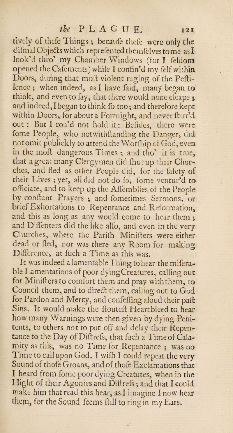 lively of thefe Things ; becaufe thefe were only the di final Objects which reprefen ted themfelves to me asl look’d thro’ my Chamber Windows (for I feldom opened the Cafements) while I confin’d my felf within Doors, during that mod: violent raging of the Pefti- lence *, when indeed, as I have laid, many began to think, and even to fay, that there would none efcape ; and indeed, I began to think fo too; and therefore kept within Doors, for about a Fortnight, and never ftirr’d out : But I cou’d not hold it: Befides, there were feme People, who notwithftanding the Danger, did not omit publickly to attend the Worfhip of God, even in the moft dangerous Times *, and thos it is true, that a great many Clergymen did flint up their Chur¬ ches, and fled as other People did, for the fafety of their Lives ; yet, all did not do fo, fome ventur’d to officiate, and to keep up the Affemblies of the People by conilant Prayers ; and fometimes Sermons, or brief Exhortations to Repentance and Reformation, and this as long as any would come to hear them ; and DifTenters did the like alfo, and even in the very Churches, where the Parifh Minifters were either dead or fled, nor was there any Room for making Difference, at fuch a Time as this was. It was indeed a lamentable Thing to hear the mifera- ble Lamentations of poor dyingCreatures, calling out for Miniflers to comfort them and pray with them, to Council them, and to direct them, calling out to God for Pardon and Mercy, and confeffing aloud their pad: Sins. It would make the flouted: Heart bleed to hear how many Warnings were then given by dying Peni¬ tents, to others not to put off and delay their Repen¬ tance to the Day of Diftrefs, that fuch a Time of Cala¬ mity as this, was no Time for Repentance ; was no Time to call upon God. I wifh I could repeat the very Sound of thofe Groans, and of thofe Exclamations that I heard from fome poor dying Creatutes, when in the Hight of their Agonies and Diftrefs ; and that I could make him that read this hear, as 1 imagine I now hear them, for the Sound feems (till to ring in my Ears,