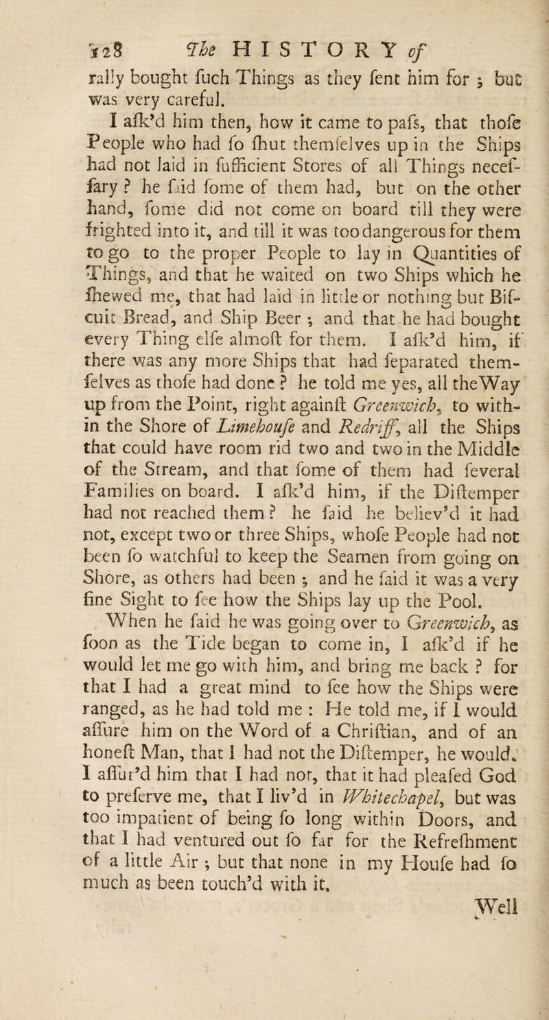 rally bought fuch Things as they fent him for ; but was very careful. I afk’d him then, how it came to pafs, that thofe People who had fo fhut themfelves up in the Ships had not laid in fufficient Stores of all Things necef- fary ? he Did home of them had, but on the other hand, fome did not come on board till they were frighted into it, and till it was too dangerous for them to go to the proper People to lay in Quantities of Things, and that he waited on two Ships which he fhewed me, that had laid in little or nothing; but Bif- cure Bread, and Ship Beer ; and that he had bought every Thing elfe almoft for them. I afk’d him, if there was any more Ships that had feparated them¬ felves as thofe had done ? he told me yes, all the Way up from the Point, right againft Greenwich, to with¬ in the Shore of Limehoufe and Redriff.\ all the Ships that could have room rid two and two in the Middle of the Stream, and that fome of them had feveral Families on board. I a Ik’d him, if the Diftemper had not reached them? he laid he believ’d it had not, except two or three Ships, whofe People had not been fo watchful to keep the Seamen from going on Shore, as others had been ; and he faid it was a very fine Sight to fee how the Ships Jay up the Pool. When he faid he was going over to Greenwich, as fbon as the Tide began to come in, I afk’d if he would let me go with him, and bring me back ? for that I had a great mind to fee how the Ships were ranged, as he had told me : Fie told me, if I would affure him on the Word of a Chriftian, and of an honefl Man, that I had not the Difiemper, he would: I aflur’d him that I had nor, that it had pleafed God to preferve me, that I liv’d in Whitechapel, but was too impatient of being fo long within Doors, and that I had ventured out fo far for the Refrefhment of a little Air •, but that none in my Houfe had fo much as been touch’d with it. Well