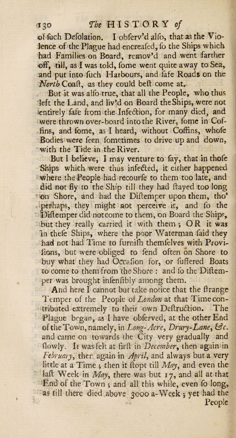 of fuch Defolation. I obferv’d alfo, that as the Vio¬ lence of the Plague had encreafed,fo the Ships which had Families on Board, remov’d and went farther off, till, as I was told, fome went quite away to Sea, and put into fuch Harbours, and fafe Roads on the North Coaft, as they could bed: come at* But it was alfo true, that all the People, who thus left the Land, and liv’d on Board the Ships, were not entirely fafe from the Infection, for many died, and were thrown over-board into the River, fome in Cof¬ fins, and fome, as I heard, without Coffins, whofe Bodies were feen fometimes to drive up and down, with the Tide in the River. But 1 believe, I may venture to fay, that in thofe Ships which were thus infedted, it either happened where the People had recourfe to them too late, and did not fly to the Ship till they had flayed too long on Shore, and had the Diflemper upon them, tho* perhaps, they might not perceive it, and fo the Diflemper did not come to them, on Board the Ships, but they really carried it with them; OR it was in thefe Ships, where the poor Waterman faid they had not had Time to furnifh themfelves with Provi- iions, but were obliged to fend often bn Shore to buy what they had Octafion for, or fullered Boats to come to them from the Shore : and fo the Diflem¬ per was brought infenfthly among them. And here I cannot but take notice that the f!range Temper of the People of London at that Time con¬ tributed extremely to their own Deflrudion. The Plague began, as I have obferved, at the other End of the Town, namely, in Long-Acre, Drury-Lane, £sjV. and came on towards the City very gradually and fiowly. It wasfck at fir ft in December, then again in February, then again in April, and always but a very little at a Time ; then it ftopc till May, and even the lafl Week in May, there was but 17, and all at that End of the Town ; and all this while, even fo long, as till there died above 3000 a-Week ; yet had the People