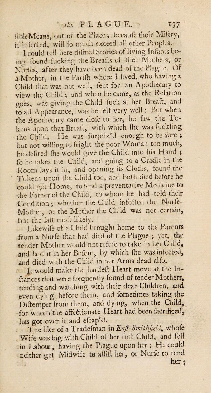 fibleMeans, out of the Place •, becaufe their Mifery, if infeded, will fo much exceed all other Peoples. I could tell here difmal Stories of living Infants be¬ ing found fucking the Breads of their Mothers, or Nurfes, after they have been dead of the Plague. Of a Mother, in the Parifh where I lived, who having a Child that was not well, fent for an Apothecary to view the Child , and when he came, as the Relation goes, was giving the Child fucic at her Biead, and to all Appearance, was her!elf very well : But when the i\pothecary came dole to her, he law the To¬ kens upon that Bread, with which fhe was fuckhng the Child. He was furpriz’d enough to be fure but not willing to fright the poor Woman too much, he defired fhe would give the Child into his Hand *, fo he takes the Child, and going to a Cradle in the Room lays it in, and opening its Cloths, found the Tokens upon the Child too, and both died before he could get Home, to fend a preventative Medicine to the Father of the Child, to whon? he had told their Condition *, whether the Child infedted the Nurfe- Mother, or the Mother the Child was not certain, but the lad mod likely. Likewife of a Child brought home to the Parents from a Nurfe that had died of the Plague 5 yet, the tender Mother would not refufe to take in her Child, and laid it in her Bofom, by which fhe was infedted, and died with the Child in her Arms dead alfo. It would make the harded Heart move at the In- ftances that were frequently found of tender Mothers* tending and watching with their dear Children, and even dying before them, and fometimes taking the Didemper from them, and dying, when the Child, for whom the affedfionate Heart had been facrificed, has got over it and efcap’d. The like of aTradefman in Eajl-Smithfiejd, whofe Wife was big with Child of her fir ft Child, and fell in Labour, having the Plague upon her : He could neither get Midwife to affift her, or Nurfe to tend her 5