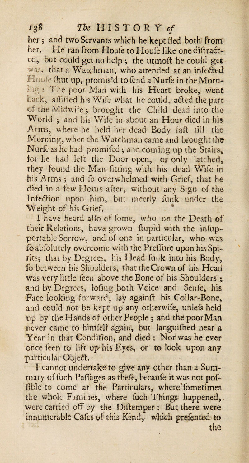 her ; and two Servants which he kept fled both from her. He ran from Houfe to Houfe iike one diflradt- ed, but could get no help ; the utmoft he could get was* that a Watchman, who attended at an infected Houfe fhut up, promis’d to fend aMurfe in the Morn¬ ing : The poor Man with his Heart broke, went back, a (lifted his Wife what he could, adfed the part of the Midwife , brought the Child dead into the World ; and his Wife in about an Hour died in his Arms, where he held her dead Body faft till the Morning, when the Watchman came and brought the Nurfe as he had promifed *, and coming up the Stairs, for he had left the Door open, or only latched, they found the Man fitting with his dead Wife in his Arms; and fo overwhelmed with Grief, that he died in a few Flours after, without any Sign of the Infection upon him, but meeriy funk under the Weight of his Grief. I have heard alfo of fome, who on the Death of their Relations, have grown ftupid with the infup- portable Sorrow, and of one in particular, who was foabfolutely overcome with the Preifure upon his Spi¬ rits; that by Degrees, his Head funk into his Body, fo between his Shoulders, that the Crown of his Head was very little feen above the Bone of his Shoulders % and by Degrees, loling jboth Voice and Senfe, his Face looking forward, lay againft his Collar-Bone, and could not be kept up any other wife, unlefs held up by the Hands of other People ; and the poor Man never came to himfelf again, but languifhed near a Year in that Condition, and died : Nor was he ever once feen to lift up his Eyes, or to look upon any particular Objedt. I cannot undertake to give any other than a Sum¬ mary of fuch Paflfages as thefe, becaufe it was not pof- fibie to come at the Particulars, whereYometimes the whole Families, where fuch Things happened,. were carried 01Y by the Diftemper: But there were innumerable Cafes of this Kind, which prefented to