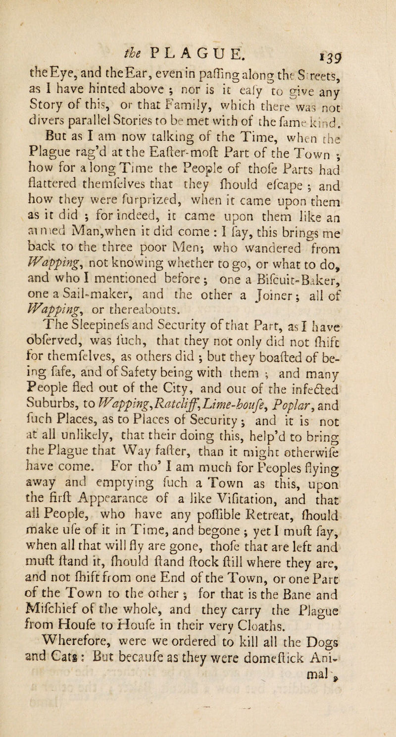 the Eye, and the Ear, even in patting along the Streets, as I have hinted above ; nor is it eafy to give any Story of this, or that Family, which therewas not divers parallel Stories to be met with of the fame kind. But as I am now talking of the Time, when the Plague rag’d at the Eatter-moft Part of the Town ; how for a long Time the People of thofe Parts had flattered themfelves that they fhould efcape ; and how they were furprized, when it came upon them as it did ; for indeed, it came upon them like an aimed Man,when it did come : I fay, this brings me back to the three poor Men*, who wandered from Wapping, not knowing whether to go, or what to do? and who I mentioned before; one a Bifcuit-Baker, one a Sail-maker, and the other a joiner; all of Wapping, or thereabouts. The Sleepinefs and Security of that Part, as I have obferved, was fuch, that they not only did not fhifc for themfelves, as odiers did ; but they boafled of be¬ ing fafe, and of Safety being with them ; and many People fled out of the City, and out of the infedled Suburbs, to Wapping,Ratcliff,Lime-houfe ^ Poplar, and fuch Places, as to Places of Security ; and it is not at all unlikely, that their doing this, help’d to bring the Plague that Way fatter, than it might otherwife have come. For tho’ I am much for Peoples dying away and emptying fuch a Town as this, upon the firfl Appearance of a like Vifitation, and that all People, who have any poflible Retreat, fhould make ufe of it in Time, and begone ; yet I mutt: fay, when all that will fly are gone, thofe that are left and mutt: ttand it, fhould ftand flock ttill where they are, and not fhift from one End of the Town, or one Part of the Town to the other ; for that is the Bane and Mifchief of the whole, and they carry the Plague from Houfe to Houfe in their very Cloaths. Wherefore, were we ordered to kill all the Dogs and Cats : But becaufe as they were domeflick AnR nial ^