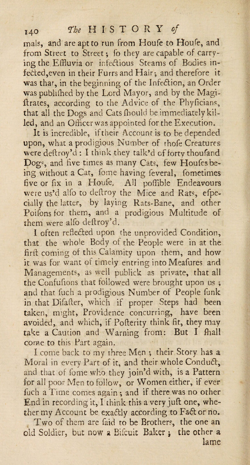 mals, and are apt to run from Houfe to Roufe, and from Street to Street; fo they are capable of carry¬ ing the Effluvia or infectious Steams of Bodies in- fedted,even in their Furrs and Hair; and therefore it was that, in the beginning of the Infedion, an Order was publifhed by the Lord Mayor, and by the Magi- ftrates, according to the Advice of the Phyficians, that all the Dogs and Catsfhould be immediately kil¬ led, and an Officer was appointed for the Execution. It is incredible, if their Account is to be depended upon, what a prodigious Number of thofe Creatures were deftroy’d : l think they talk’d of forty thoufand Dogs and five times as many Cats, few Houfes be¬ ing without a Cat, fame having feveral, fometimes five or fix in a Houle, AH poffible Endeavours were us’d alfo to deftroy the Mice and Rats, efpe- dally the latter, by laying Rats-Bane, and other Poifons for them, and a prodigious Multitude of them were alfo deftroy’d. I often reftedted upon the unprovided Condition, that the whole Body of the People were in at the firft coming of this Calamity upon them, and how it was for want of timely entring intoMeafures and Managements, as well publick as private, that all the Confufions that followed were brought upon us ; and that fuch a prodigious Number of People funk in that Difafter, which if proper Steps had been taken, might, Providence concurring, have been avoided, and which, if Pofterity think fit, they may take a Caution and Warning from: But I fhall come to this Part again. I come back to my three Men ; their Story has a Moral in every Part of it, and their whole Condudt, and that of feme who they join’d with, is a Pattern for all poor Men to follow, or Women either, if ever fuch a Tune comes again ; and if there was no other End in recording it, I think this a very juft one, whe¬ ther my Account be exactly according to Fadtor no„ Two of them are faid to be Brothers, the one an old Soldier, but now a Bifcuit Baker; the other a lame