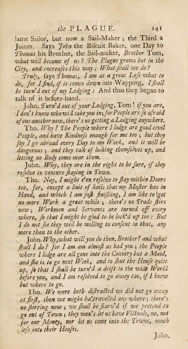 lame Sailor, but now a Sail-Maker ; the Third a Joiner. Says John the Bifcuit Baker, one Day to Thomas bis Brother, the Sail-maker, Brother Tom, what will become of us ? The Plague grows hot in the City, and encreafes this way : What jhail we do? Truly, lays Thomas, I am at a great Lofs what to do^ for Ifind, if it comes down into Wapping, Ifhall be turn'd out of my Lodging : And thus they began to talk of it before-hand. John. Turn'd out of your Lodging, Tom ! if you are, I don't know whowill take you in*, for People are fo afraid ofone another now, there's no getting a Lodging anywhere. Tho. Why ? The People where l lodge are good civil People, and have Kindnefs enough for me too \ but they fay I go abroad every Lay to my Work, and it will be dangerous ; and they talk of locking themfelves up, and letting no Body come near them. John. Why, they are in the right to be fure, if they refblve to venture flaying in Town. Tho. Nay, I might e'en refolve to flay within Loots too, for, except a Suit of Sails that my Mafter has in Hand, and which I am juft finiffing, 1 am like to \get no more Work a great while \ there's no Trade ftirs now \ Workmen and Servants are turned off every where, fo that I might be glad to be lock'd up too : But 1 do not fee they will be willing to confent to that, any more than to the other. John. Why,what will you do then, Brother? and what fhall I do ? for I am am almoft as bad you \ the People where l lodge are all gone into the Country but a Maid, and fhe is to go next Week, and to fhut the Houfe quite up, ff that I fhall be turn'd a drift to the wide World beforeyou, and I am refolved to go away too, if 1 knew but where to go. Tho. We were both diftraEled we did not go away at fir ft, then we might ha'Jravelled any-where', there s, no ftirring now ; we fhall be flaw'd if we pretend to go out of Town \ they won't let us have Vibluals, no, not for our Money, nor let us come into the Towns, much left into their Houfes* J  Tjr t John.