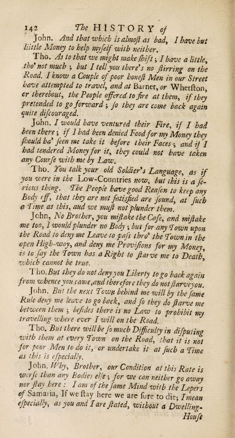 John. And that which is almoft as bad, I have but lilttle Money to help myfelf with neither. Tho. As to that we might make fhift; I have a littie, tho* not much ; but 1 tell you there*s no ftirring on the Road. I know a Couple oj poor boneji M.en in our Street have attempted to travel, W Earner, or Whetfton cr therebout, the People offered to fire at them, if they pretended to go forward; /&lt;? they are come back again quite difcouraged. John. I would have ventured their Fire, if I had been there; if 1 had been denied Food for my Money they fhould ha feen me take it before their Faces ; jj / iW Money for it, &lt;**/&lt;/ 00/ fo*** taken any Courfe with me by Law. Tho. You talk your old Soldier*s Language, /» Low-Countries wai, this is a fe- 7 icus tbrng. The Peopie have good Pea fen to keep any Body eff, that they are not fatisfied are found, at fucb a lime as this, aud we mujl not plunder them«. John, No Brother, you miftake the Cafe, and mifiake me too, I would plunder no Body ; but for any 'down upon the Road to deny me Leave to pafs thro* the Yown in the open High-way, and deny me Provifions for my Money, ^ to Jay the Lown has a Right to fiarve me to Death] which cannot be true. , I ho .But they do not deny you Liberty to go back again from whence you came,and therefore they do notftarveyou. John. But the next Town behind me will by the fame Rule deny we leave to go back, and fo they do fiarve me between them ; befides there is no Law to prohibit my travelling where ever I will on the Road. Tho. But there will be fo much Difficulty in difputing with them at every Lown on the Road, that it is not for poor Men to do it, or undertake it at fuch a Lime as this is efpeciaUy. John .Why, Brother, our Condition at this Rate is worfc than any Bodies elje ; for we can neither go away nor flay here : I am of the fame Mind with the Lepers of Samaria, If we Hay here we are fure to die; I mean efpeciaUy, as you and 1 are ft ate d, without a Dwelling* Houfe