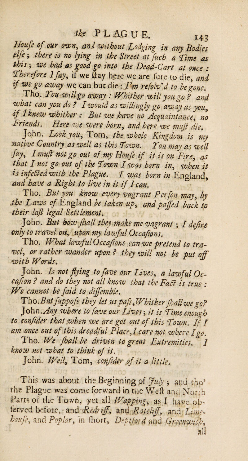 Houfe of our own, anl without Lodging in any Bodies elfe; there is no lying in the Street at fuch a Time as this; we had as good go into the Dead-Cart at once : Therefore Ifay, if we ftay here we are fure to die, and if we go away we can buc die : Pm refolvd to begone. Tho. Tou will go away : IVbither will you go ? and what can you do f I would as willingly go away as you, if I knew whither : But we have no Acquaintance, no Friends. Here we were born, and here we mufl die, John. Hook you, Tom, the whole Kingdom is my native Country as well as this Tozvn. Tou may as well fay, 1 mufl not go out of my Houfe if it is on Fire, as that I not go out of the Town I was born in, when it is infefled with the Plague. I was born in England, and have a Right to live in it if 1 can. Tho. But you know every vagrant Per [on may, by the Laws of England be taken up, andpajfed back to their laji legal Settlement. John. But how Jhall they make me vagrant; I dejire only to travel on, upon my lawful Occafions. Tho. What lawful Occafions can we pretend to tra¬ vel, or rather wander upon ? they will not be put off with Words. John. Is not flying tofave our Lives, a lawful Oc- cafion ? and do they not all know that the Fa a is true : We cannot be faid to diffemble. Tho.Butfuppofe they let uspafsJVhither Jhallwego? John .Any where to fave our Lives; it is Time enough to confider that when we are got out of this Town. If / am once out of this dreadful Place,!care not where I go. Tho. We Jhall be driven to great Extremities. I know not what to think of it. John. Well, Tom, conflder of it a little3 This was about the Beginning of July ; and tho* the Plague was come forward in the Weft and North Parcs of the Town, yec ail Wapping, as I have ob¬ served before, and Red?iff, and Ratcliff and Lime- houfe, and Poplar\ in fliort, Deptford and Greenwich,