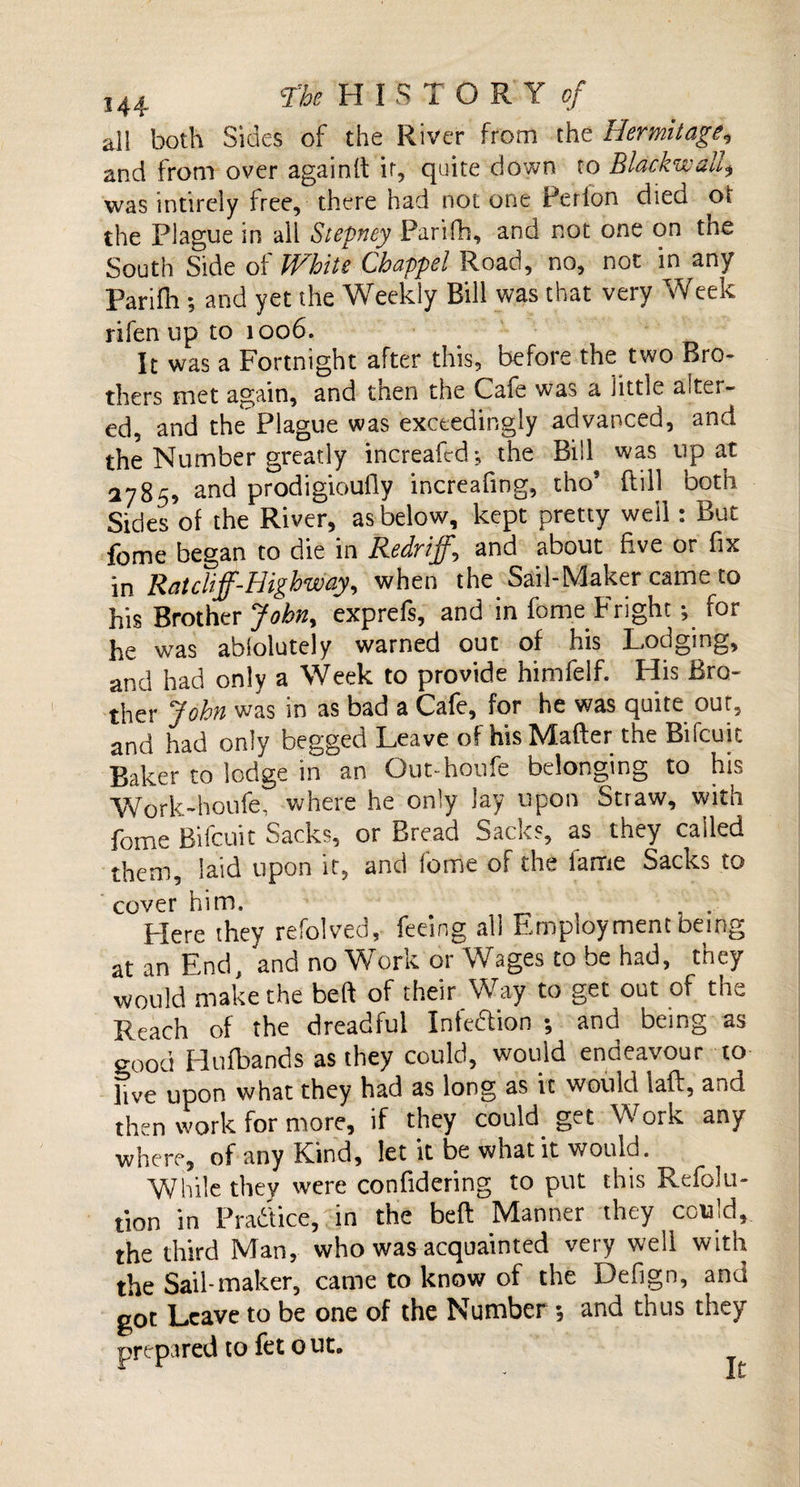 all both Sides of the River from the Hermitage, and from over againtt ir, quite down to Blackwalf was intirely free, there had not one Per ion died ot the Plague in all Stepney Parifh, and not one on tne South Side of White Chappel Road, no, not in any parifh ; and yet the Weekly Bill was that very Week rifen up to 1006. It was a Fortnight after this, before the two Bro¬ thers met again, and tnen the Cafe was a little ait^i- ed, and the Plague was exceedingly advanced, and the Number greatly increafed; the Bill was up at 2785, and prodigioufiy increattng, tho? dill both Sides of the River, as below, kept pretty well: But fome began to die in Redr iff,*, and about five or fix in Ratcliff-Highway, when the Sail-Maker came to his Brother Jobny exprefs, and in fome Fright ^ for he was abfolutely warned out of his Lodging, and had only a Week to provide himfelf. His Bro¬ ther John was in as bad a Cafe, for he was quite out, and had only begged Leave of his Matter the Bifcuit Baker to lodge in an Out-houfe belonging to his Work-houfe, where he only lay upon Straw, with fome Bifcuit Sacks, or Bread Sacks, as they called them, laid upon it, and fome of the fame Sacks to cover him. Here they refolved, feeing all Employment being at an End, and no Work or Wages to be had, they would make the beft of their Way to get out of the Reach of the dreadful Infeftion ; and being as good Hufbands as they could, would endeavour to live upon what they had as long as it would laft, and then work for more, if they could get Work any where, of any Kbnd, let it be what it would. While they were confidering to put this Refolu- tion in Practice, in the beft Manner they could, the third Man, who was acquainted very well with the Sail-maker, came to know of the Defign, and got Leave to be one of the Number; and thus they prepared to fet o ut. It