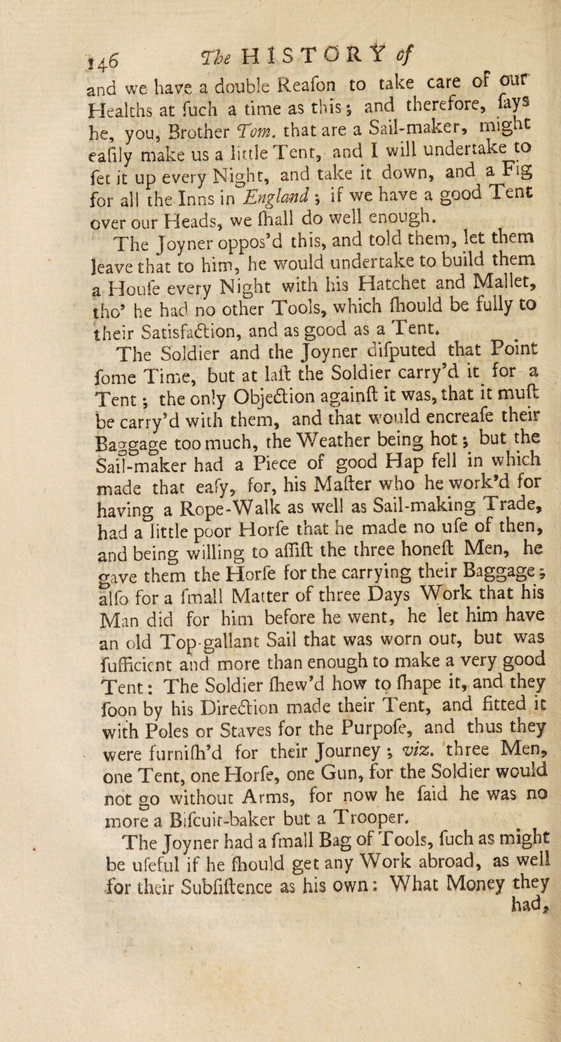 and we have a double Reafon to take care of our Healths at fuch a time as this; and therefore, fays he, you, Brother Tom. that are a Sail-maker, might eafiiy make us a little Tent, and I will undertake to fet it up every Nigbt, and take it down, and a Fig for all the Inns in England ; if we have a good Tent over our Heads, we fhall do well enough. The Joyner opposM this, and told them, let them leave that to him, he would undertake to build them a Houle every Night with his Hatchet and NIallet, tho9 he had no other Tools, which fhould be fully to their Satisfaction, and as good as a Tent* The Soldier and the Joyner difputed that Point fome Time, but at laft the Soldier carry’d it for a Tent *, the only Objection againft it was, that it mult be carryM with them, and tnat would encreafe their Baggage too much, the Weather being hot-, but the SaiT-maker had a Piece of good Hap fell in which made that eafy, for, his Mailer who he work’d for having a Rope-Walk as well as Sail-making Trade, had a little poor Horfe that he made no ufe of then, and being willing to atfift the three honell Men, he gave them the Horfe for the carrying their Baggage; alfo for a fmall Matter of three Days Work that his Man did for him before he went, he let him have an old Top-gallant Sail that was worn our, but was fufficient and more than enough to make a very good Tent: The Soldier fhew’d how to fhape it, and they foon by his Direction made their 1 ent, and fitted it with Poles or Staves for the Purpofe, and thus they were furnilh’d for their Journey viz. three Men, one Tent, one Horfe, one Gun, for the Soldier would not go without Arms, for now he faid he was no more a Bifcuit-baker but a Trooper. The Joyner had a fmall Bag ol Pools, fuch as might be ufeful if he fhould get any Work abroad, as well for their Subfiftence as his own: What Money they had.