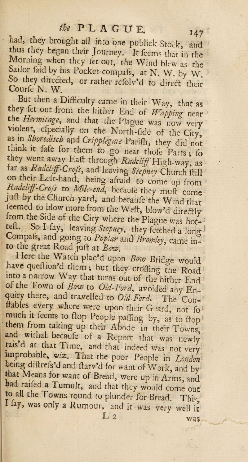 ' \ad’ they brought all into one publick Sto,k, and thus they began their Journey. It feems that in rhe Mormng when they let out, the Wind blew as the oaiior laid by his Pocket-compafs, at N. W. by Wa So they dtredled, or rather refolv’d to diretft their Courfe N. W. , Bt“ then a Difficulty came in their AVay, that as tney fet out from the hither End of Wappim near the Hermitage, and that the Plague' was‘now very vto.enr, efpecially on the North-fide of the City as m Shoreditch apd Cripplegale Parifh, they did not tmnk it ,ate for them to go near thofe Parts : fo they went away Eaft through Radcliff Highway, as iar as Rciucliff-Crcfs, and leaving Stepney Church flill »n Jh,e^ pphand’ ,bein§ a,rraid to come up from Kadcltff-Crojs to Mile-end, becaufe they mu ft come juft by the Church-yard, and becaufe the Wind that ieemed to blow more from the Weft, blow’d direftlv from the Side of the City where the Plague was hot- tew. bo I fay, leaving Stepney, they fetched a long Compafs, and going to Poplar and Bromley/, came in¬ to the great Road juft at Bow. , Here tbe Watch plac’d upon Bow Bridge would iiave queltion d tnem ; but they croffino- the Road into a narrow Way that turns out of the hither End of the Town of Bow to Old-Ford, avoided any En¬ quiry there, and travelled to Old-Ford. The Con- ftabies. every where were upon their Guard, not fo much it feems to flop People paffing by, as to flop them from taking up their Abode in their Towns and withal becaufe of a Report that was newlv rais d at that Time, and that indeed was not very improbable, viz. That the poor People in London being diftrefs’d and flarv’d for want of Work, and bv that Means for want of Bread, were up in Arms, and ad raifed a Tumult, and that they would corhe out to all the Towns round to plunder for Bread. This a7s was omy a Rumour, and it was very well it L 2 was