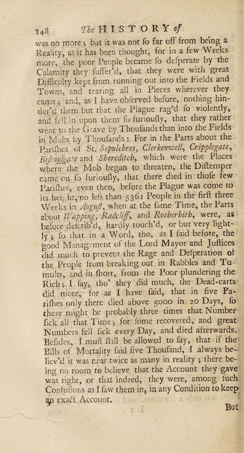 was no more ; bat it was not To far off from being a Reality, as it has been thought, for in a few Weeks more, the poor People became fo defperate by the Calamity they fuffer’d, that they were with great Difficulty kept from running out into the Fields and Towns, and tearing all in Pieces wherever they came •, and, as I have obferved before, nothing hin¬ der’d diem but that the Plague rag’d fo violently, and fell in upon them fo furioufly, that they rather went to the Crave by 1 houfands than into the Fields in Mobs by Thoufands : For in the Parts about the Parilh.es of St. Sepulchres&gt; Clerkenwell, Cripplegate, Bijkbpfgate and Shoreditch, which were the Places where the Mob began to threaten, the Diftemper came on fo furioufly, that there died in thole few Ran flies, even then, before the Plague was come to its heighty.no lefs than 5361 People in the firft three Weeks in Auguft, when at the lame Time, the Parts about Wapping, Radclijf,\ and Rotherhith, were, as before defcrib’d, hardly touch’d, or but very light¬ ly • ■ fo that in a Word, tho, as I faid before, the good Management of the Lord Mayor and Juftices did much to prevent the Rage and Defperation of the People from breaking out in Rabbles and Tu¬ mults, and in fhort, from the Poor plundering the Rich; I fay, tho’ they did much, the Dead-carts did more, for as I have faid, that in five Pa- rifhes only there died above 5000 in 20 Days, fo there might be probably three times that Number lick all that Time-, for fome recovered, and great Numbers fell Tick every Day, and died afterwards. Befides, I mud fli-11 be allowed to fay, that if the Bills of Mortality faid five Thoufand, I always be¬ liev’d it was near twice as many in reality *, there be¬ ing no room to believe that the Account they gave was right, or that indeed, they were, among iuch Confufions as I faw them in, in any Condition to keep an cxad Account. y But