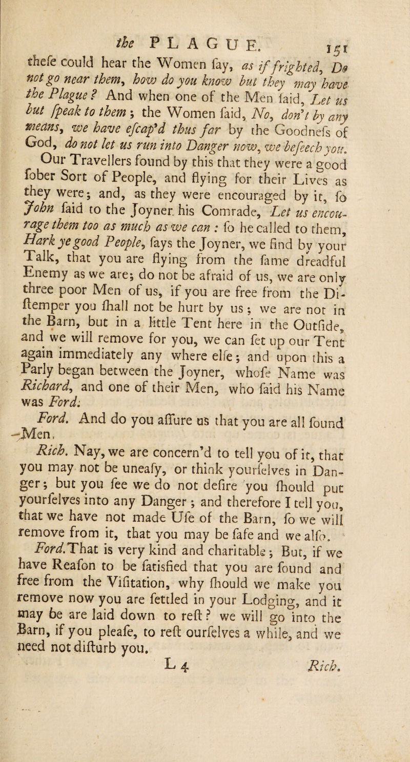 thefe could hear the Women fay, as if frighted, D® not go near them, how do you know hut they may have the Plague? And when one of the Men laid, Let us hut /peak to them ; the Women faid, No, don't by any means, we have efcap'd thus far by the Goodnefs of God, do not let us run into Banger now, we hefeechyou. Our Travellers found by this that they were a good fober Sort of People, and flying for their Lives as they were; and, as they were encouraged by it, fo John faid to the Joyner, his Comrade, Let us encou¬ rage them too as much as we can : fo he called to them. Hark ye good People, fays the Joyner, we find by your Talk, that you are flying from the fame dreadful Enemy as we are; do not be afraid of us, we are only three poor Men of us, if you are free from the Di- flemper you fhall not be hurt by us; we are not in the Barn, but in a little Tent here in the Outfide, and we will remove for you, we can fet up our Tent again immediately any where elfe; and upon this a Parly began between the Joyner, whofe Name was Richard, and one of their Men, who faid his Name was Ford. Ford. And do you allure us that you are all found -Men, Rich. Nay, we are concern’d to tell you of it, that you may not be uneafy, or think yourfelves in Dan¬ ger; but you fee we do not defire you fhould put yourfelves into any Danger; and therefore I tell you, that we have not made Ule of the Barn, fo we mil remove from it, that you may be fafe and wealfb. Ford.That is very kind and charitable; But, if we have Reafon to be fatisfied that you are found and free from the Vifitation, why fhould we make you remove now you are fettled in your Lodging, and it may be are laid down to reft? we will go°into the Barn, if you pleafe, to reft ourfelves a while, and we need not difturb you.